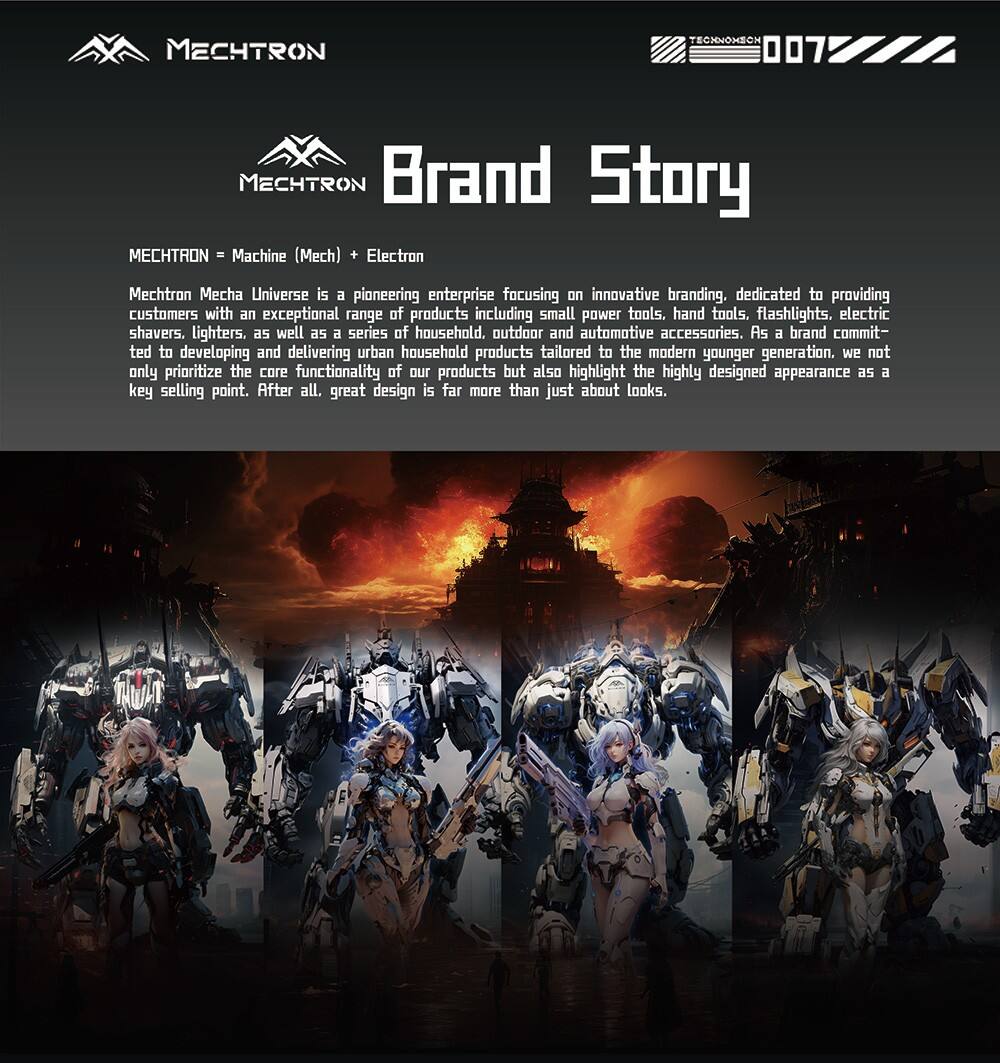 MECHTRON  
TECHNOMEON 007  

MECHTRON Brand Story  
MECHTRON = Machine (Mech) + Electron  

Mechtron Mecha Universe is a pioneering enterprise focusing on innovative branding, dedicated to providing customers with an exceptional range of products including small power tools, hand tools, flashlights, electric shavers, lighters, as well as a series of household, outdoor, and automotive accessories. As a brand committed to developing and delivering urban household products tailored to the modern younger generation, we not only prioritize the core functionality of our products but also highlight the highly designed appearance as a key selling point. After all, great design is far more than just about looks.