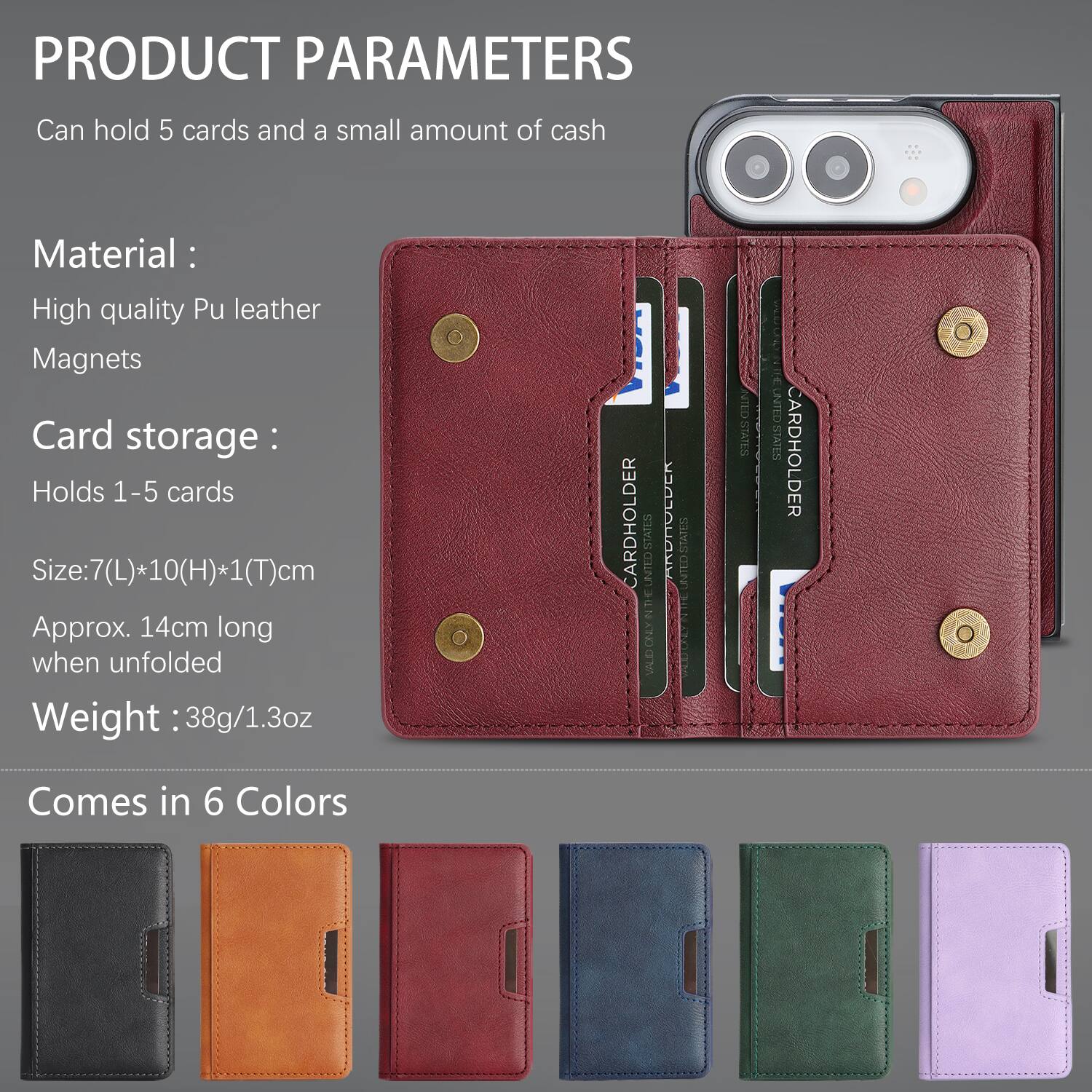 PRODUCT PARAMETERS
Can hold 5 cards and a small amount of cash

Material:
High quality Pu leather
Magnets

Card storage:
Holds 1-5 cards

Size: 7(L)*10(H)*1(T)cm
Approx. 14cm long when unfolded

Weight: 38g/1.3oz

CARDHOLDER
STATES ORSTED THE N ONLY VALID
HOLDER
STATES UNTED
NITED STATES
UNITED STATES

Comes in 6 Colors