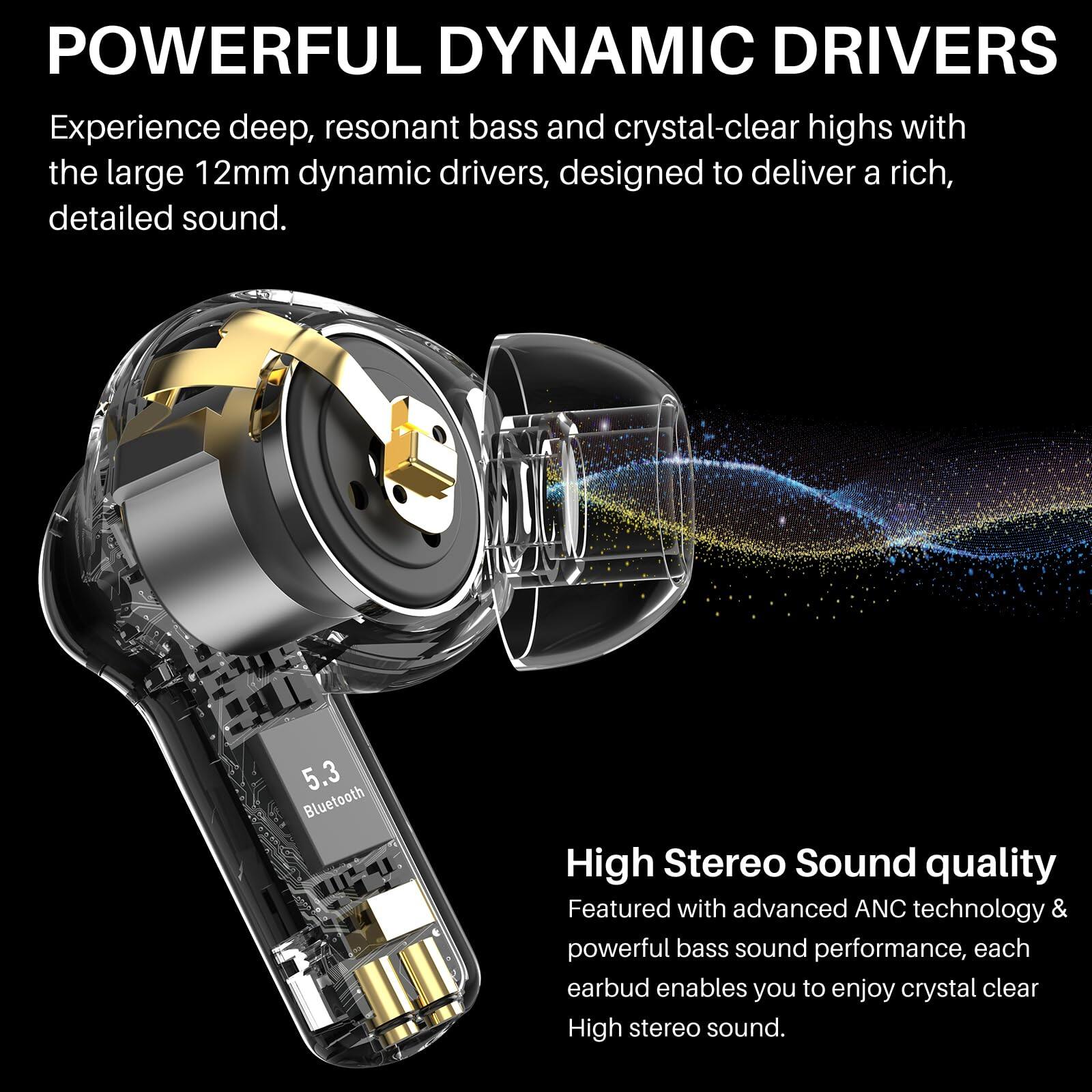 **POWERFUL DYNAMIC DRIVERS**

Experience deep, resonant bass and crystal-clear highs with the large 12mm dynamic drivers, designed to deliver a rich, detailed sound.

**High Stereo Sound quality**

Featured with advanced ANC technology & powerful bass sound performance, each earbud enables you to enjoy crystal clear High stereo sound.