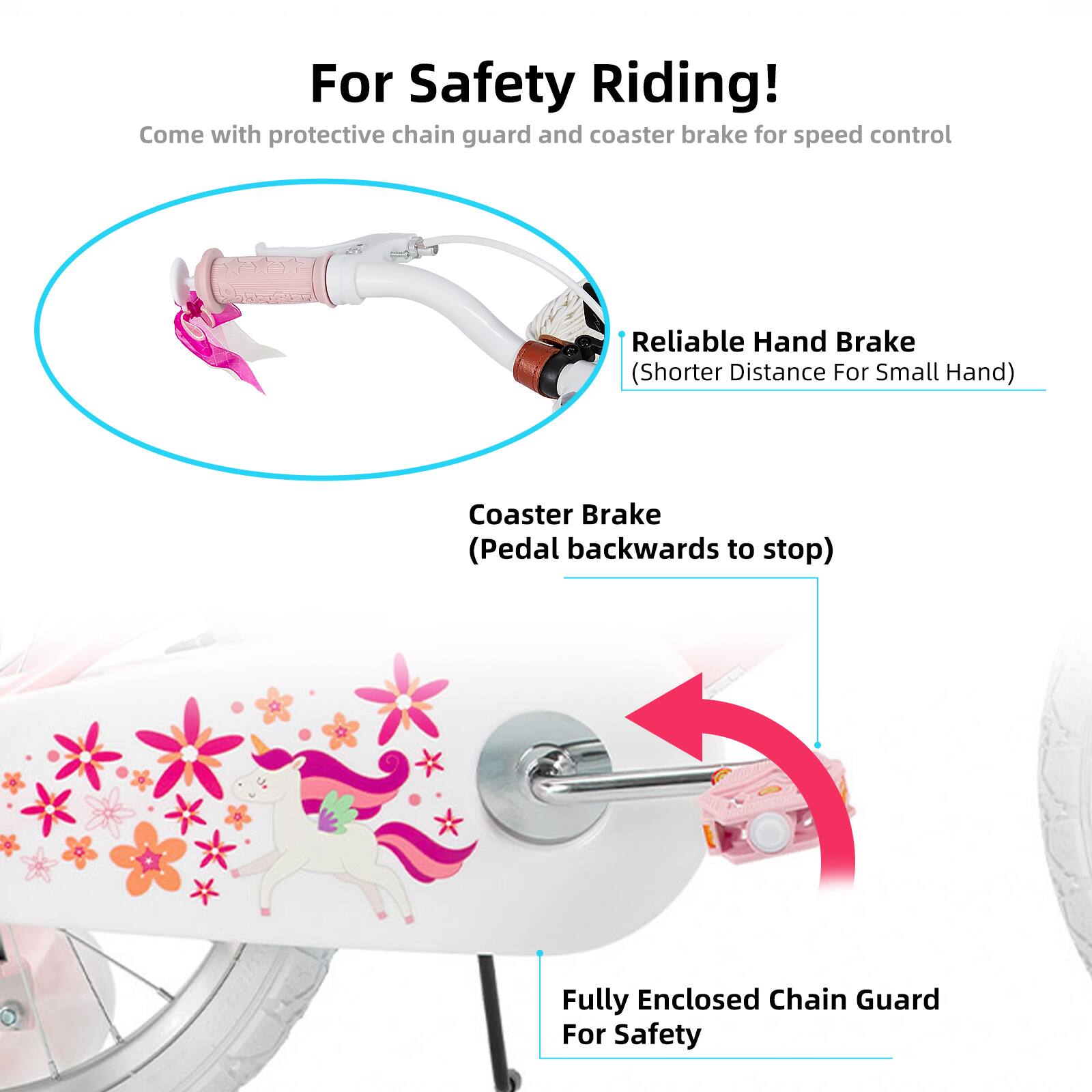 For Safety Riding!  
Come with protective chain guard and coaster brake for speed control  
Reliable Hand Brake (Shorter Distance For Small Hand)  
Coaster Brake (Pedal backwards to stop)  
Fully Enclosed Chain Guard For Safety
