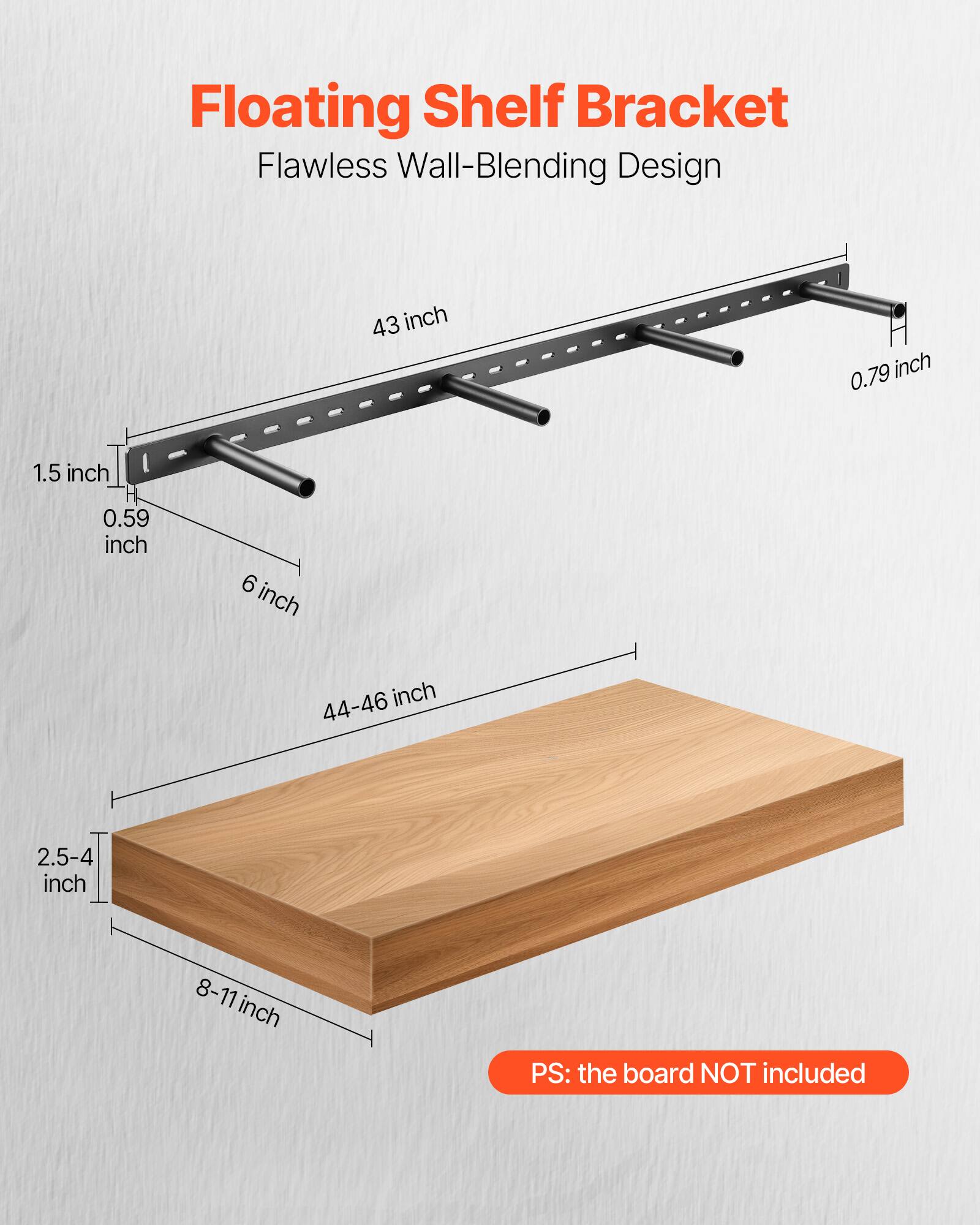 Floating Shelf Bracket
Flawless Wall-Blending Design
43 inch
0.79 inch
1.5 inch
0.59 inch
6 inch
44-46 inch
2.5-4 inch
8-11 inch
PS: the board NOT included