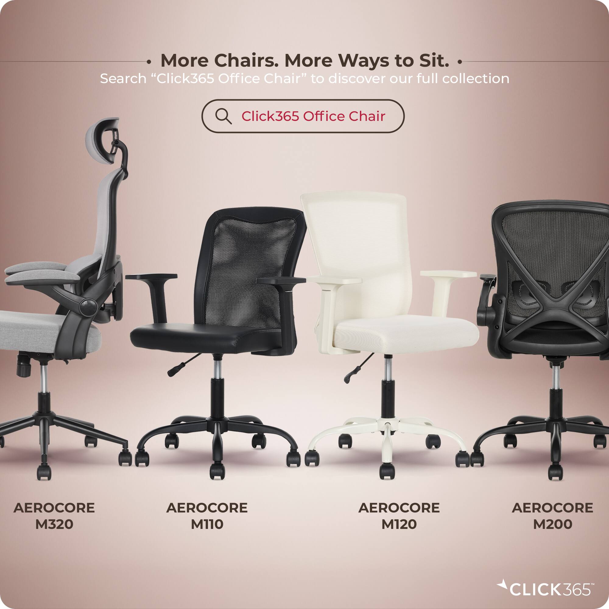 More Chairs. More Ways to Sit.  
Search "Click365 Office Chair" to discover our full collection  

Click365 Office Chair  
AEROCORE M320  
AEROCORE M110  
AEROCORE M120  
AEROCORE M200  

CLICK365