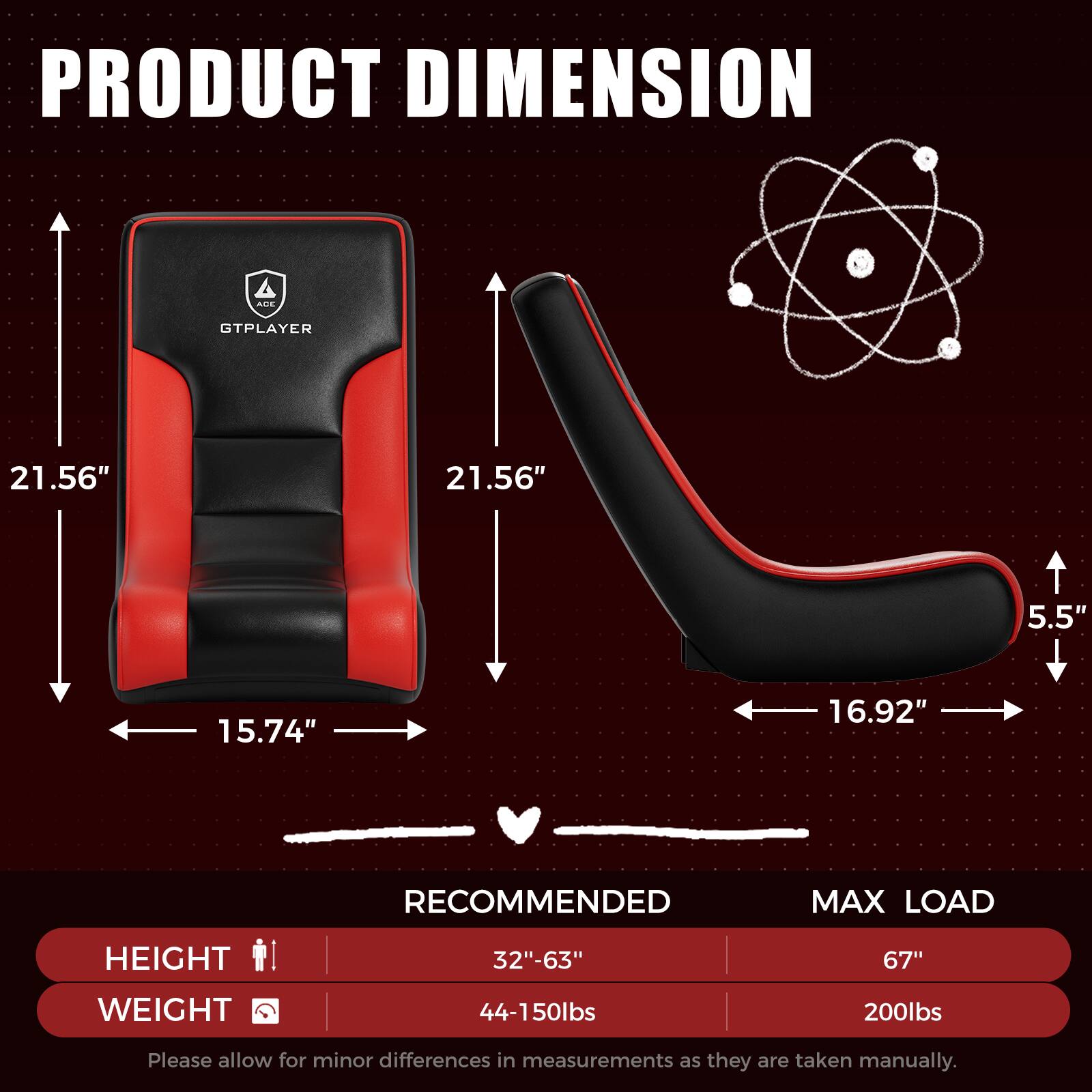 PRODUCT DIMENSION  
GTPLAYER  
21.56" x 21.56" x 5.5" x 15.74" x 16.92"  

RECOMMENDED MAX LOAD  
HEIGHT: 32"-63"  
WEIGHT: 44-150lbs  

MAX LOAD  
HEIGHT: 67"  
WEIGHT: 200lbs  

Please allow for minor differences in measurements as they are taken manually.
