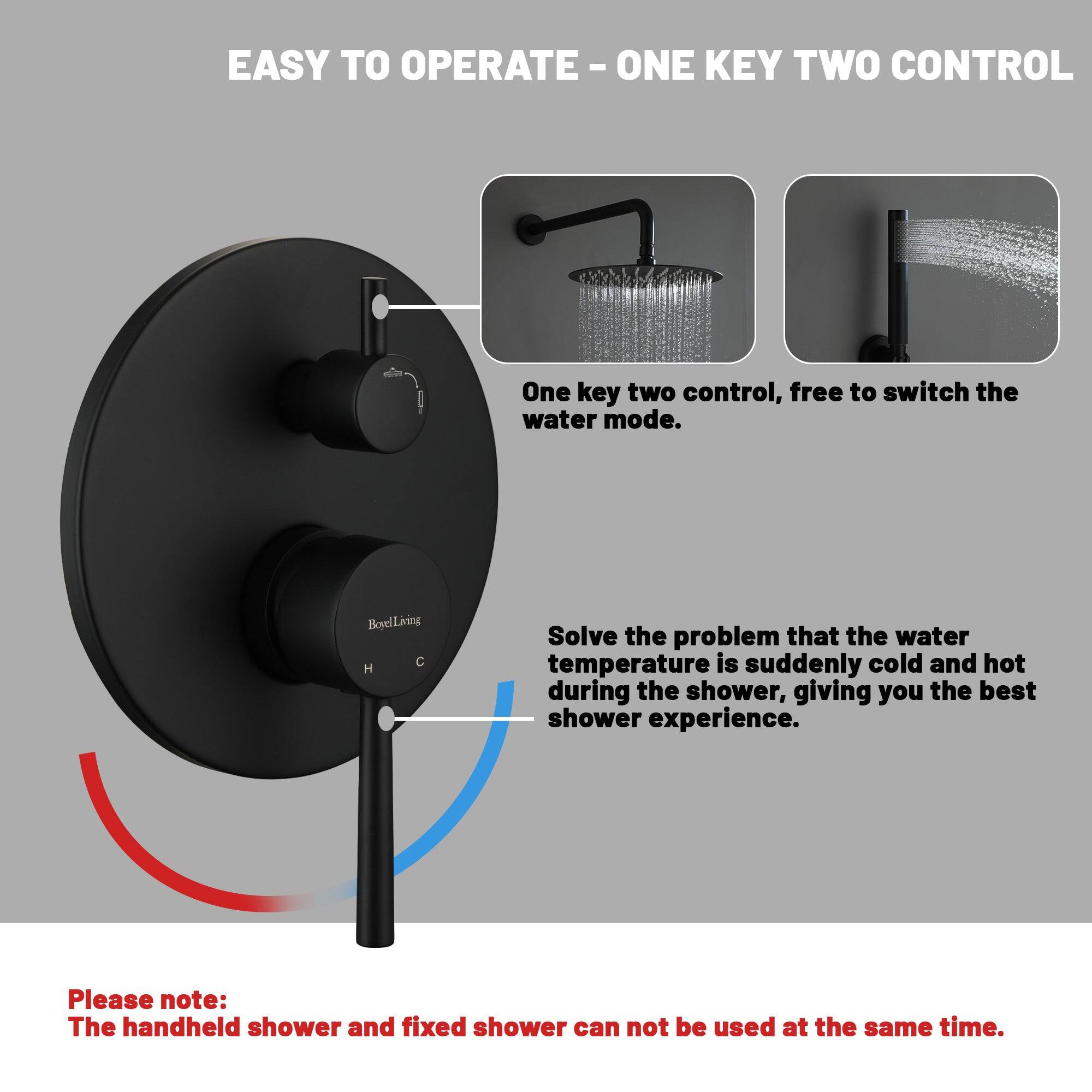 EASY TO OPERATE - ONE KEY TWO CONTROL

One key two control, free to switch the water mode.
BoyelLiving
Solve the problem that the water temperature is suddenly cold and hot during the shower, giving you the best shower experience.
Please note: The handheld shower and fixed shower can not be used at the same time.
