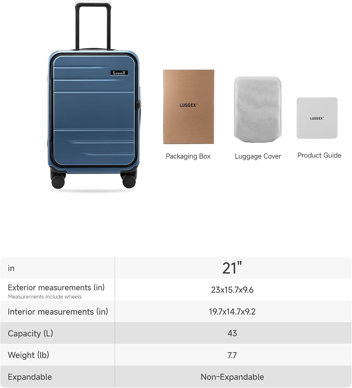 LUGGEX Packaging Box Luggage Cover Product Guide

21"  
Exterior measurements (in)  
Measurements include wheels  
23x15.7x9.6  

Interior measurements (in)  
19.7x14.7x9.2  

Capacity (L)  
43  

Weight (lb)  
7.7  

Expandable  
Non-Expandable