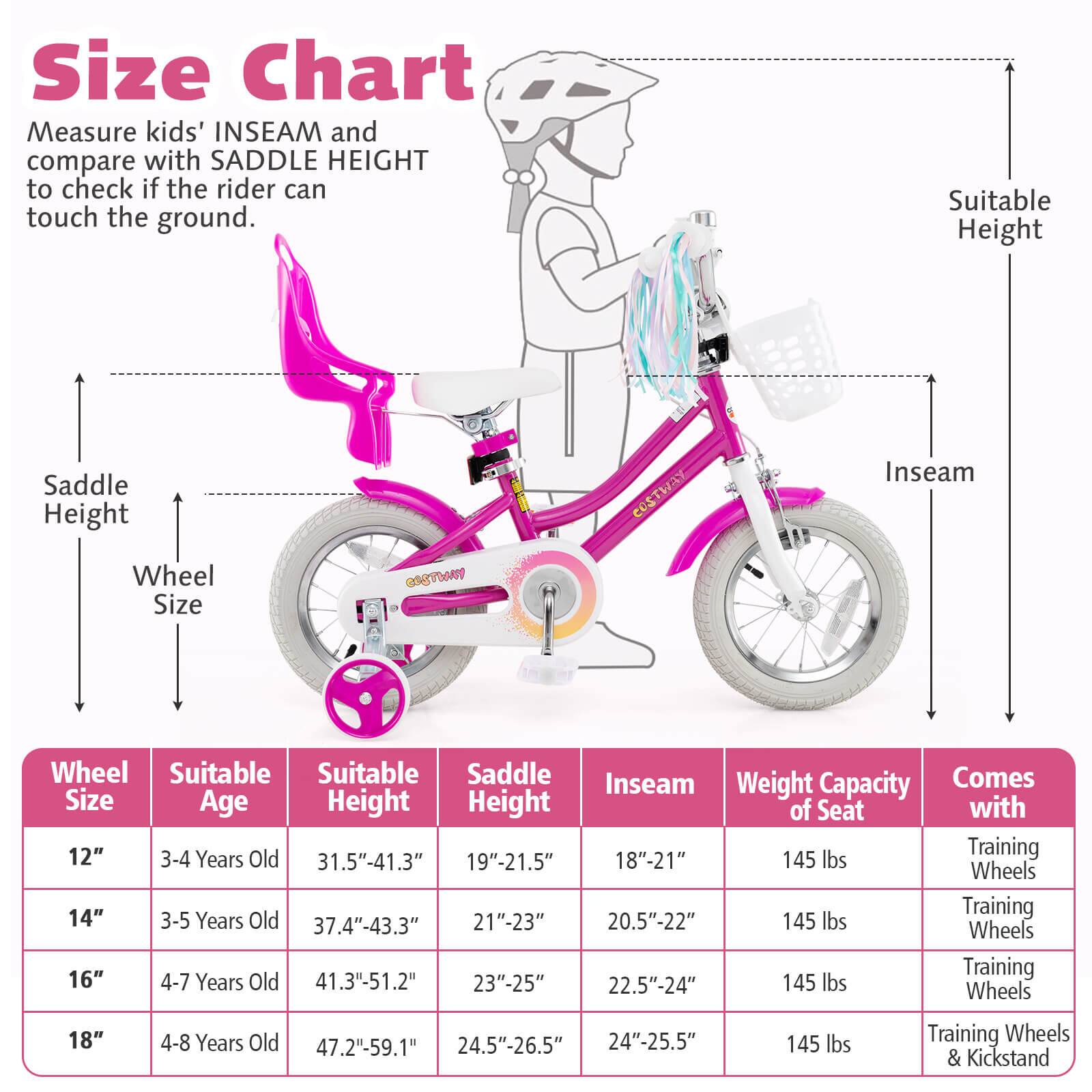 **Size Chart**

Measure kids' INSEAM and compare with SADDLE HEIGHT to check if the rider can touch the ground.

| Wheel Size | Suitable Age | Suitable Height | Saddle Height | Inseam | Weight Capacity of Seat | Comes with |
|------------|-------------|----------------|--------------|--------|-----------------------|------------|
| 12"        | 3-4 Years Old | 31.5"-41.3"     | 19"-21.5"     | 18"-21" | 145 lbs               | Training Wheels |
| 14"        | 3-5 Years Old | 37.4"-43.3"     | 21"-23"       | 20.5"-22" | 145 lbs               | Training Wheels |
| 16"        | 4-7 Years Old | 41.3"-51.2"     | 23"-25"       | 22.5"-24" | 145 lbs               | Training Wheels |
| 18"        | 4-8 Years Old | 47.2
