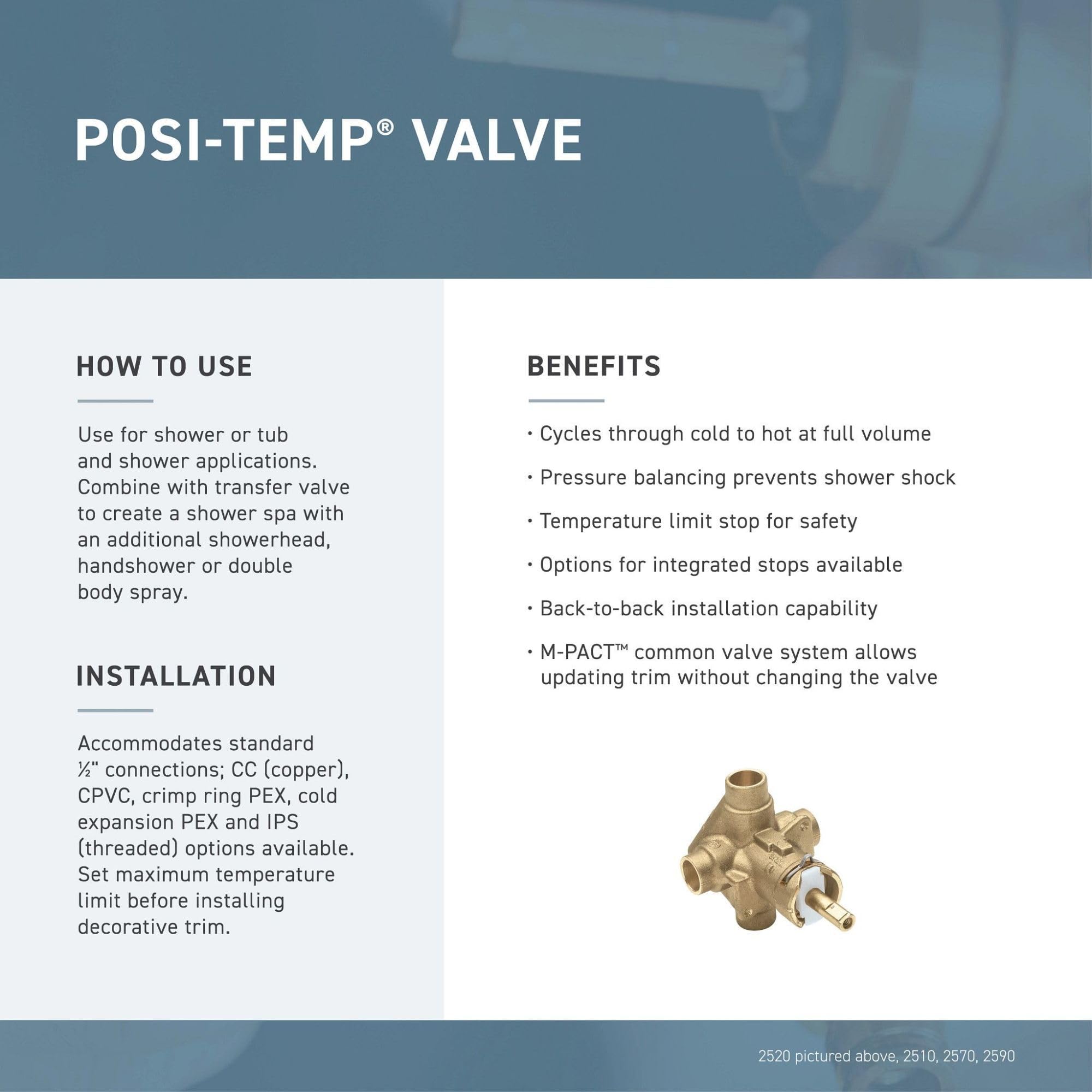 **POSI-TEMP® VALVE**

**HOW TO USE**
- Use for shower or tub and shower applications.
- Combine with transfer valve to create a shower spa with an additional showerhead, handshower or double body spray.

**BENEFITS**
- Cycles through cold to hot at full volume
- Pressure balancing prevents shower shock
- Temperature limit stop for safety
- Options for integrated stops available
- Back-to-back installation capability
- M-PACT™ common valve system allows updating trim without changing the valve

**INSTALLATION**
- Accommodates standard ½" connections; CC (copper), CPVC, crimp ring PEX, cold expansion PEX and IPS (threaded) options available.
- Set maximum temperature limit before installing decorative trim.

2520 pictured above, 2510, 2570, 2590