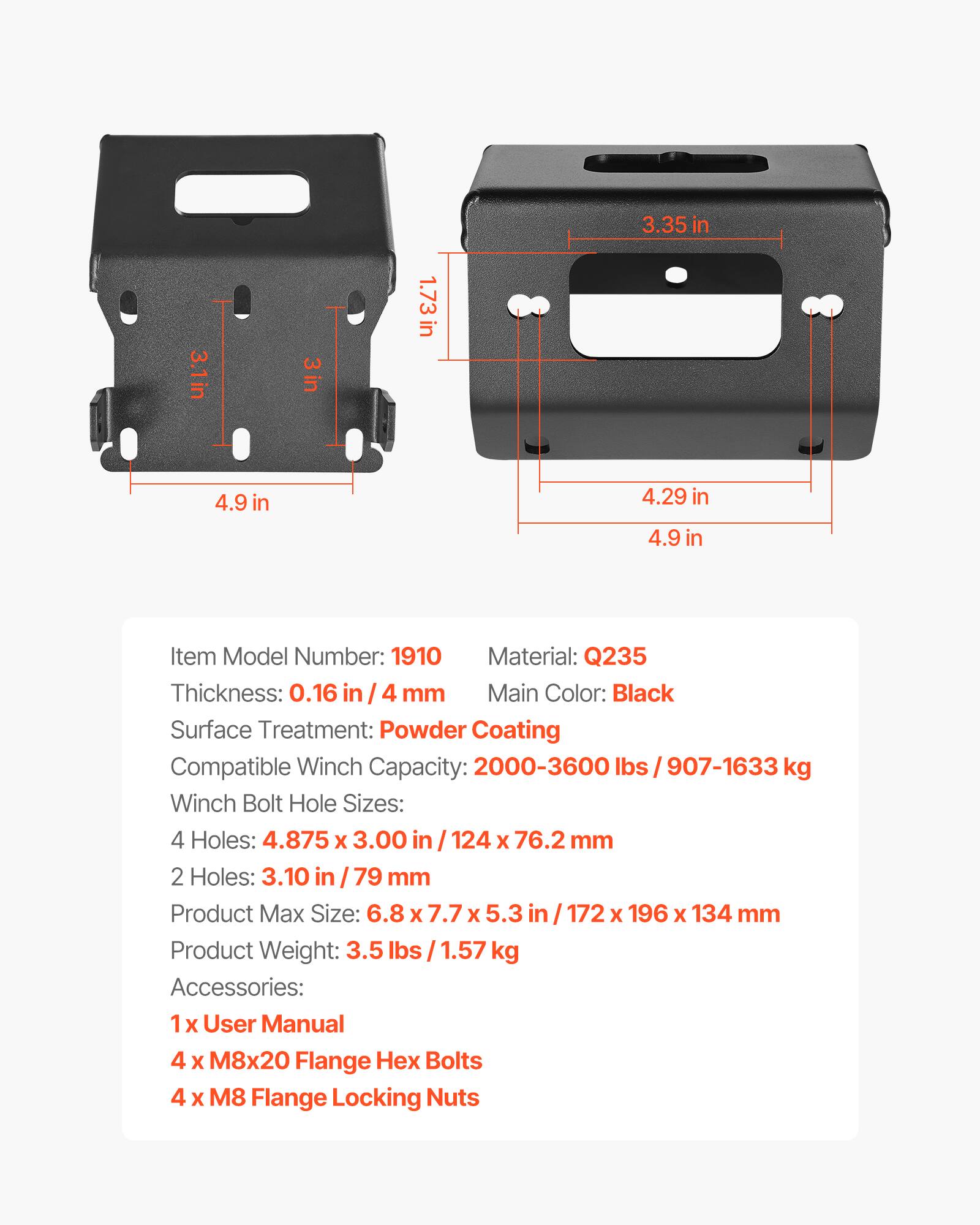 3.35 in  
3.1 in  
3 in  
1.73 in  
4.9 in  
4.29 in  
4.9 in  

Item Model Number: 1910  
Material: Q235  
Thickness: 0.16 in / 4 mm  
Main Color: Black  
Surface Treatment: Powder Coating  
Compatible Winch Capacity: 2000-3600 lbs / 907-1633 kg  
Winch Bolt Hole Sizes:  
4 Holes: 4.875 x 3.00 in / 124 x 76.2 mm  
2 Holes: 3.10 in / 79 mm  
Product Max Size: 6.8 x 7.7 x 5.3 in / 172 x 196 x 134 mm  
Product Weight: 3.5 lbs / 1.57 kg  
Accessories:  
1 x User Manual  
4 x M8x20 Flange Hex Bolts  
4 x M8 Flange Locking Nuts