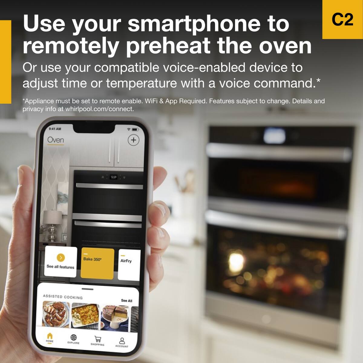 Use your smartphone to remotely preheat the oven  
Or use your compatible voice-enabled device to adjust time or temperature with a voice command.*  
*Appliance must be set to remote enable. WiFi & App Required. Features subject to change. Details and privacy info at whirlpool.com/connect.  

9:41 AM  
Oven  
Bake 350°  
AirFry  
ASSISTED COOKING  
See All  

C2