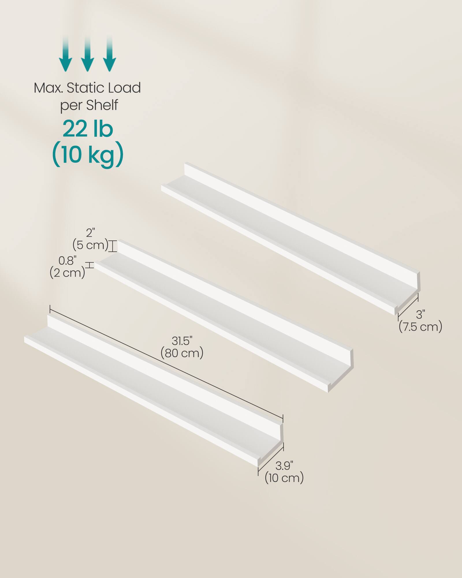 Max. Static Load per Shelf: 22 lb (10 kg)

- Width: 31.5" (80 cm)
- Depth: 3.9" (10 cm)
- Height: 3" (7.5 cm)
- Shelf Thickness: 0.8" (2 cm)
- Overhang: 2" (5 cm)