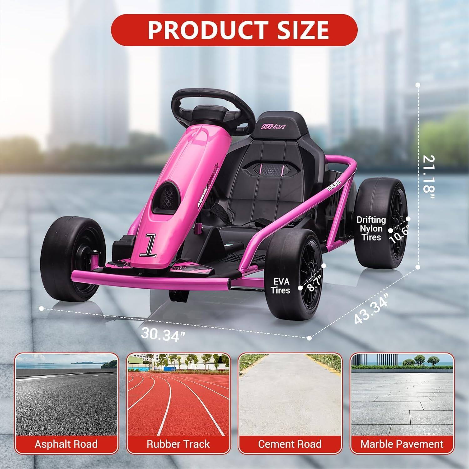 PRODUCT SIZE

Go-kart: 30.34" x 43.34" x 21.18"

EVA Tires: 8.7"

Drifting Nylon Tires: 10.6"

Asphalt Road

Rubber Track

Cement Road

Marble Pavement