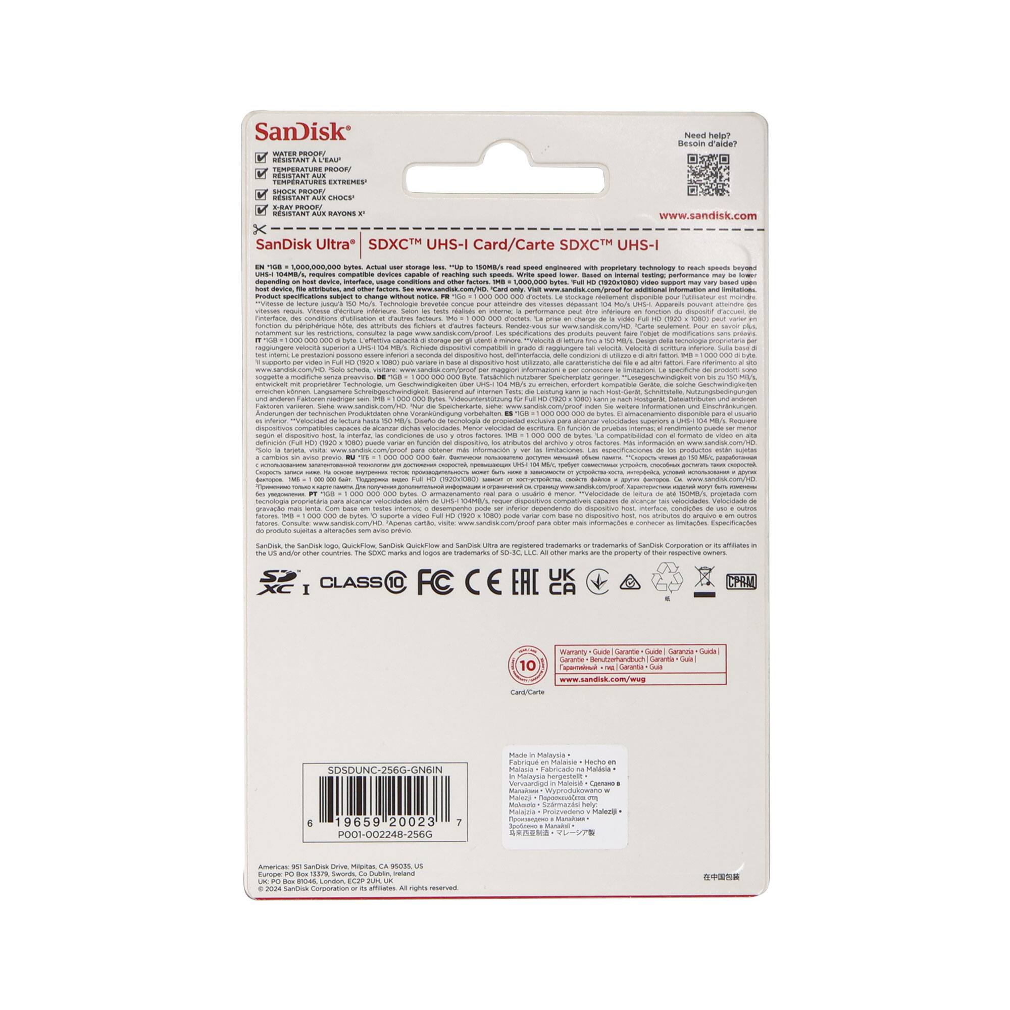 SanDisk  
WATER PROOF  
TEMPERATURE PROOF  
RESISTANT AUX CHOCS  
RESISTANT AUX BAYONNETTES  

SanDisk Ultra® SDXC™ UHS-I Card/Carte SDXC™ UHS-I  

EN 1 TB = 1,000,000,000,000 bytes. Actual user storage less. "Up to" refers to the maximum theoretical transfer speeds under optimal conditions. Write speed lower based on internal testing. For additional information and limitations, visit www.sandisk.com/pro.  

www.sandisk.com  

Need help?  
Besoin d'aide?  
www.sandisk.com  

SDSDUNC-256G-GN6IN  
19659-20023  
PO01-002248-2560  

Made in Malaysia  
Fabricado en Malasia  
Fabriqué en Malaisie  
Fertig in Malaysien  
Fabricado en Malasia  
Fabricado en Malasia  
Fatto in Malaysia  
Fait en Malaisie  
Made in Malaysia  

10 years  
10 años  
10 ans  
10 Jahre  
10 anni  
