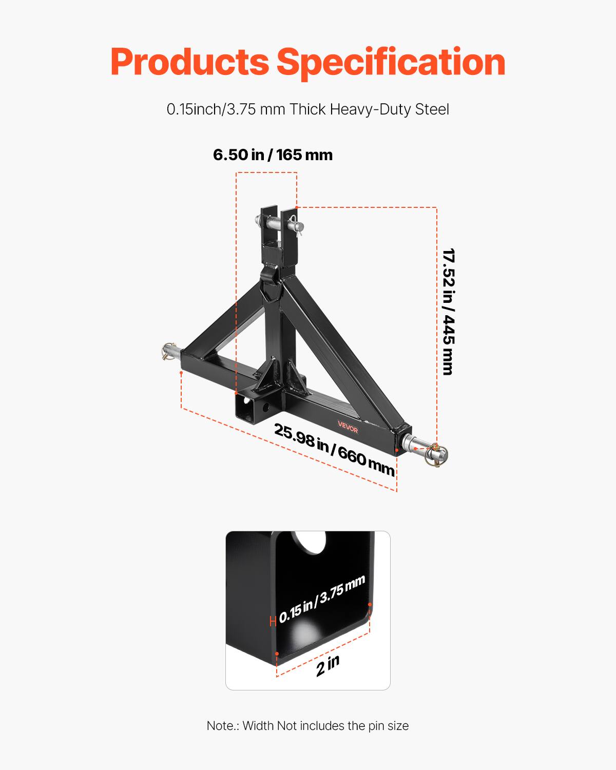Products Specification

0.15 inch / 3.75 mm Thick Heavy-Duty Steel

- 6.50 in / 165 mm
- 17.52 in / 445 mm
- 25.98 in / 660 mm
- 0.15 inch / 3.75 mm
- 2 in

Note: Width Not includes the pin size