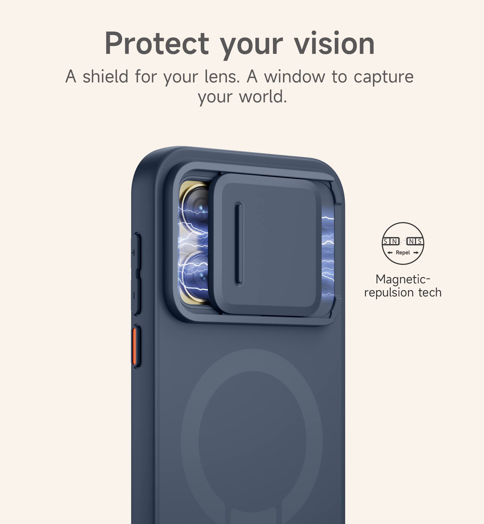 Protect your vision  
A shield for your lens. A window to capture your world.  

S N N S  
Repel  
Magnetic-repulsion tech