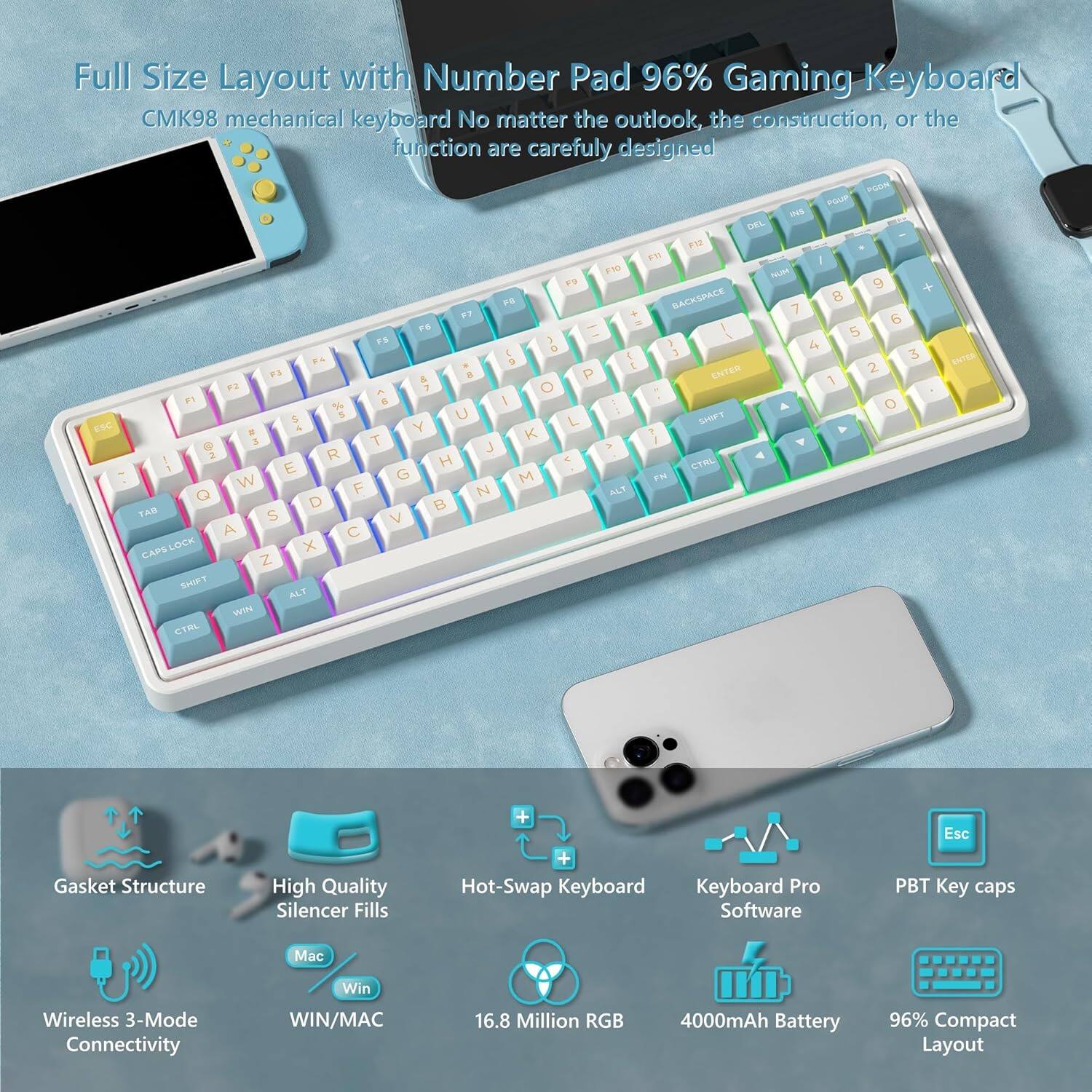 Full Size Layout with Number Pad 96% Gaming Keyboard  
CMK98 mechanical keyboard  
No matter the outlook, the construction, or the function are carefully designed  

Gasket Structure  
High Quality Silencer Fills  
Hot-Swap Keyboard  
Wireless 3-Mode Connectivity (WIN/MAC)  
16.8 Million RGB  
4000mAh Battery  
96% Compact Layout  
PBT Key caps  
Keyboard Pro Software  

Esc  
P  
O  
I  
U  
Y  
T  
R  
E  
W  
Q  
A  
S  
D  
F  
G  
H  
J  
K  
L  
Z  
X  
C  
V  
B  
N  
M  
Caps Lock  
Shift  
Ctrl  
Alt  
Win