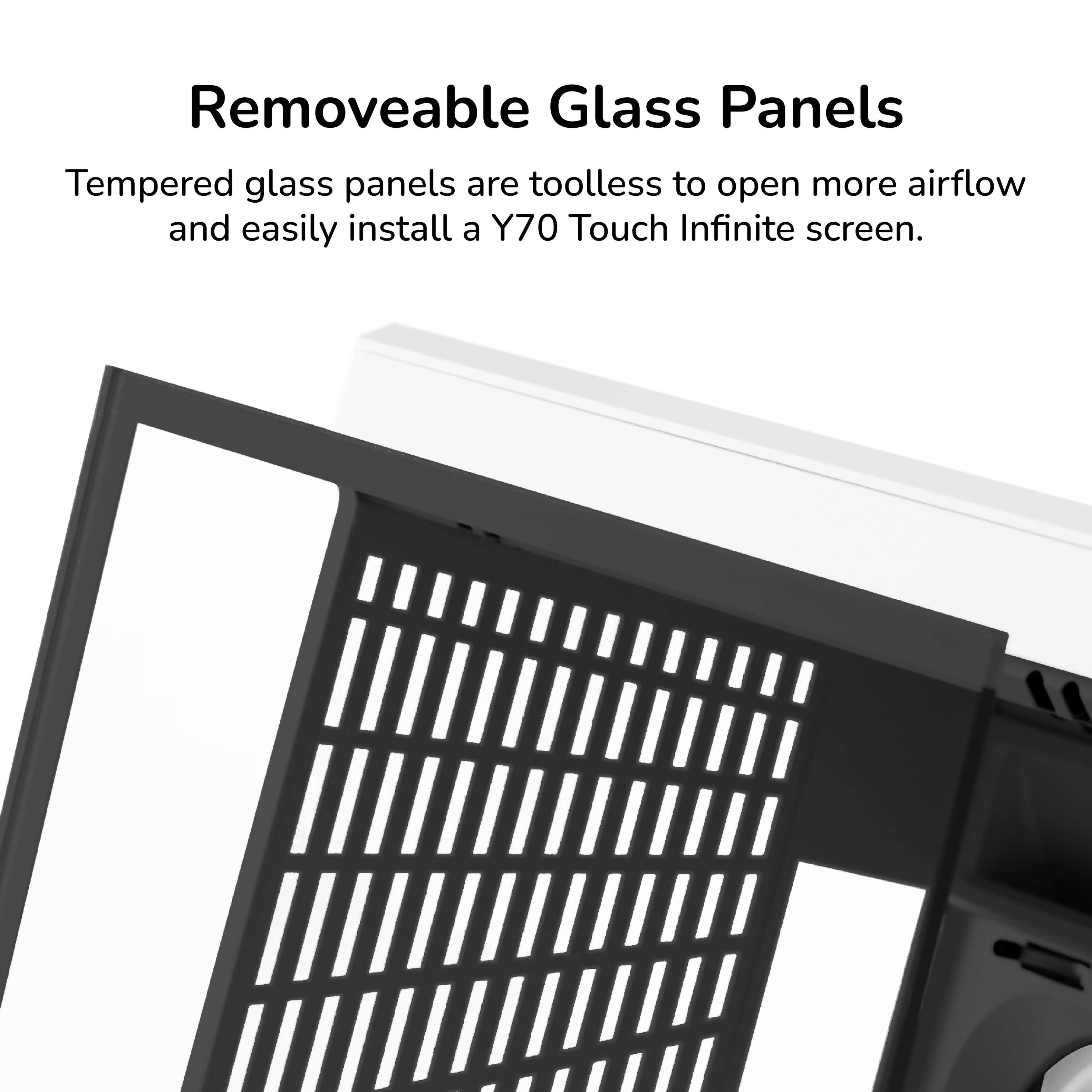 Removeable Glass Panels

Tempered glass panels are toolless to open more airflow and easily install a Y70 Touch Infinite screen.