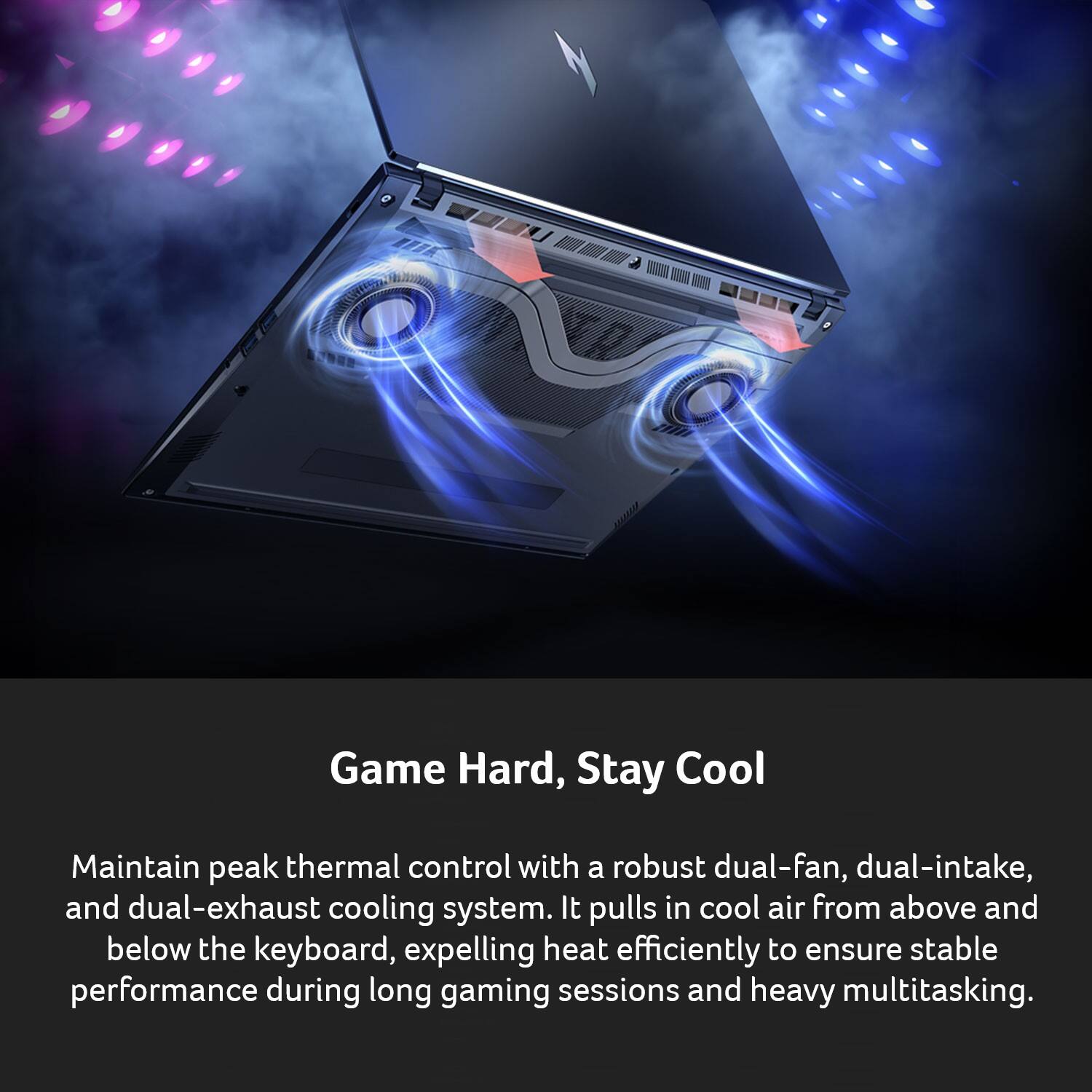 Tin 00001 Game Hard, Stay Cool

Maintain peak thermal control with a robust dual-fan, dual-intake, and dual-exhaust cooling system. It pulls in cool air from above and below the keyboard, expelling heat efficiently to ensure stable performance during long gaming sessions and heavy multitasking.