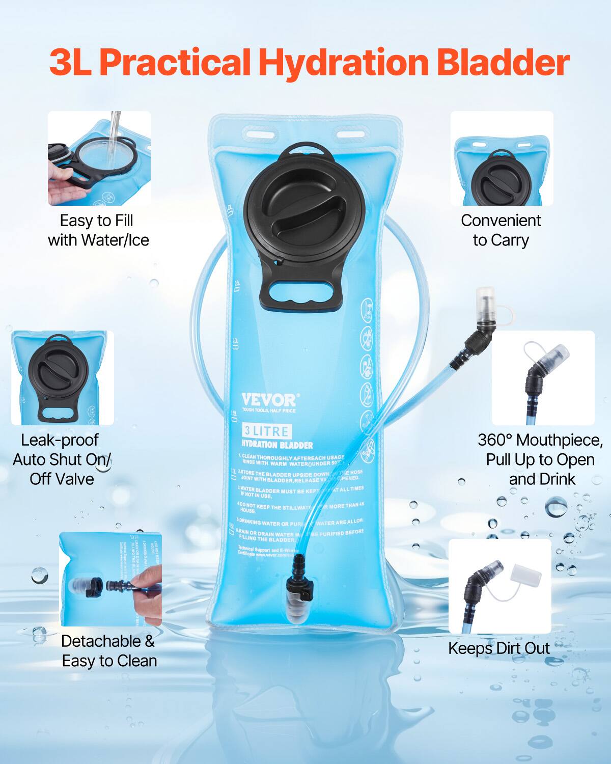 3L Practical Hydration Bladder

- Easy to Fill with Water/Ice
- Convenient to Carry
- Leak-proof Auto Shut On/Off Valve
- Detachable & Easy to Clean
- 360° Mouthpiece, Pull Up to Open and Drink
- Keeps Dirt Out

VEVOR
TOUGH TOOL, HALF PRICE

3 LITRE HYDRATION BLADDER

1. CLEAN THOROUGHLY AFTER EACH USE WITH WARM WATER UNDER 111°C.
2. STORE THE BLADDER UPSIDE DOWN FOR 1 HOUR.
3. FILL WITH BLADDER, RELAX.
4. WATER MUST BE FILLING THE BLADDER.
5. NOT KEEP THE STILL WATER MORE THAN 120 HOURS.
6. USE DRINKING WATER OR PURIFIED WATER ARE ALLOWED.
7. DRAIN OR DRINK WATER BEFORE FILLING THE BLADDER.

Official Support & E-Shop
Certificate