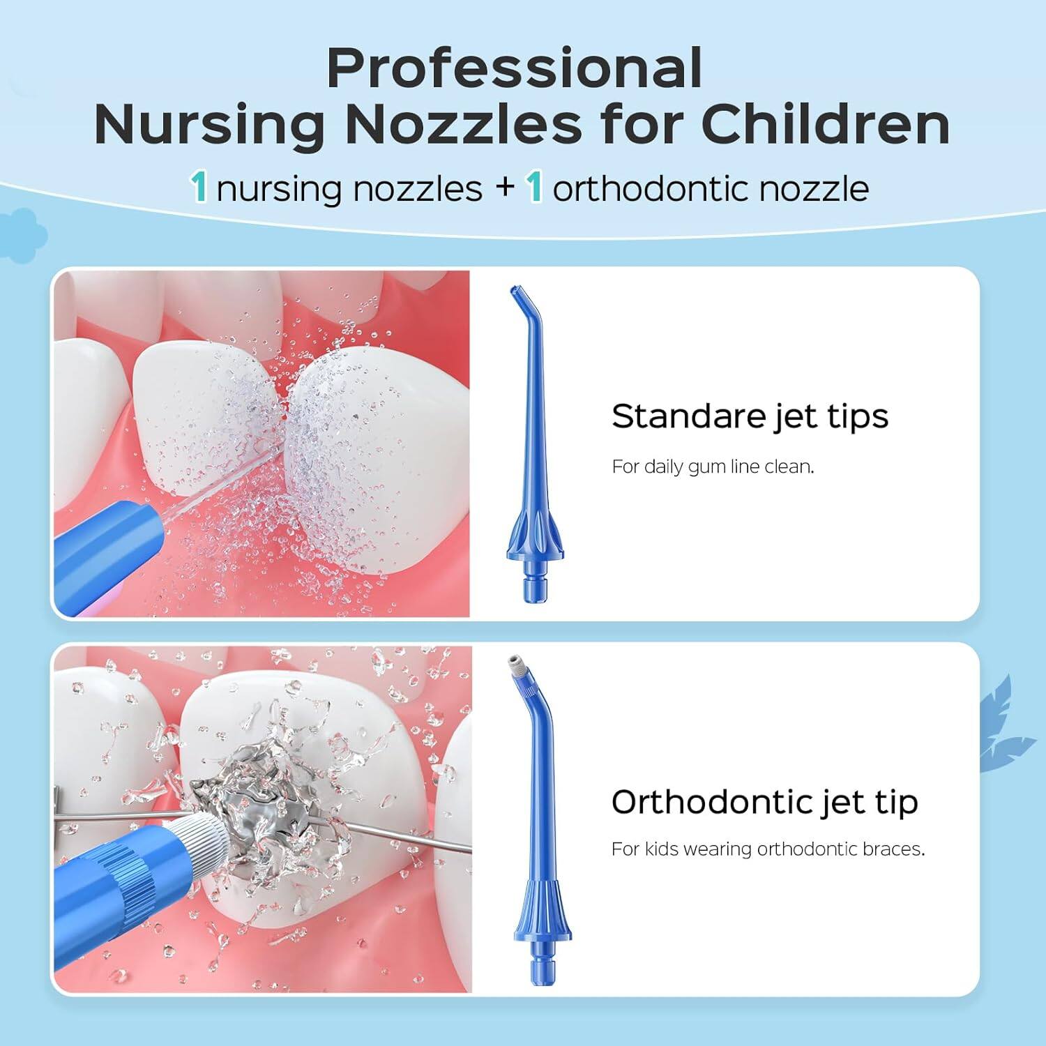 Professional Nursing Nozzles for Children  
1 nursing nozzle + 1 orthodontic nozzle  

Standard jet tips  
For daily gum line clean.  

Orthodontic jet tip  
For kids wearing orthodontic braces.