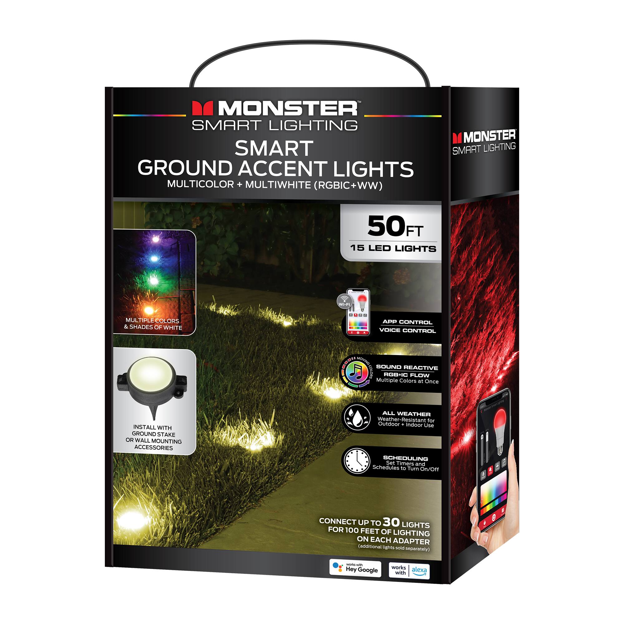 MONSTER SMART LIGHTING  
SMART GROUND ACCENT LIGHTS  
MULTICOLOR + MULTIWHITE (RGBIC + WW)  

50FT  
15 LED LIGHTS  

MULTIPLE COLORS & SHADES OF WHITE  

INSTALL WITH GROUND STAKE OR WALL MOUNTING ACCESSORIES  

APP CONTROL + VOICE CONTROL  
SOUND REACTIVE RGBIC FLOW  
ALL WEATHER - Outdoor + Indoor Use  
SCHEDULING - Set Timers and Schedules to Turn On/Off  

CONNECT UP TO 30 LIGHTS FOR 100 FEET OF LIGHTING ON EACH ADAPTER  
(Additional lights sold separately)  

Weather-Resistant for Outdoor & Indoor Use  

Works with Hey Google and Alexa