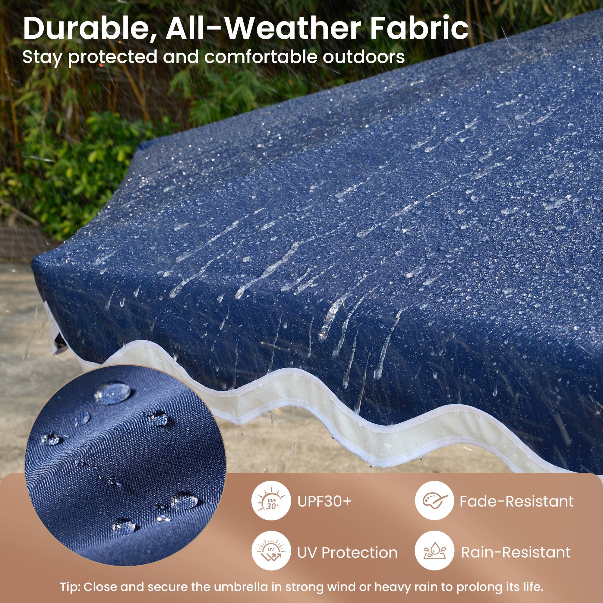 Durable, All-Weather Fabric  
Stay protected and comfortable outdoors

- UPF30+  
- UV Protection  
- Fade-Resistant  
- Rain-Resistant  

Tip: Close and secure the umbrella in strong wind or heavy rain to prolong its life.