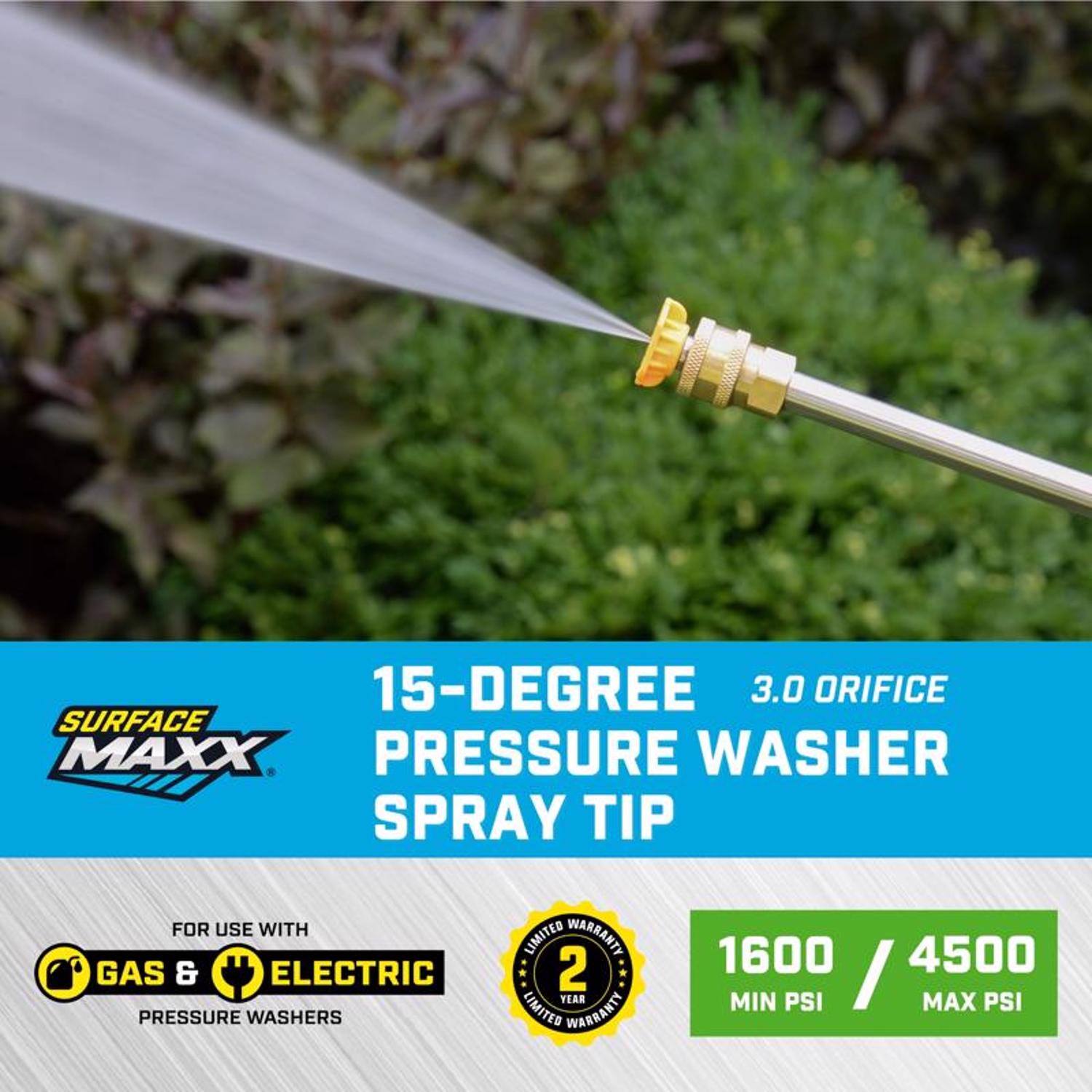 15-Degree 3.0 Orifice Surface Maxx Pressure Washer Spray Tip for use with Gas & Electric Pressure Washers  
Limited Warranty: 2 Year  
1600 / 4500 Min PSI / Max PSI