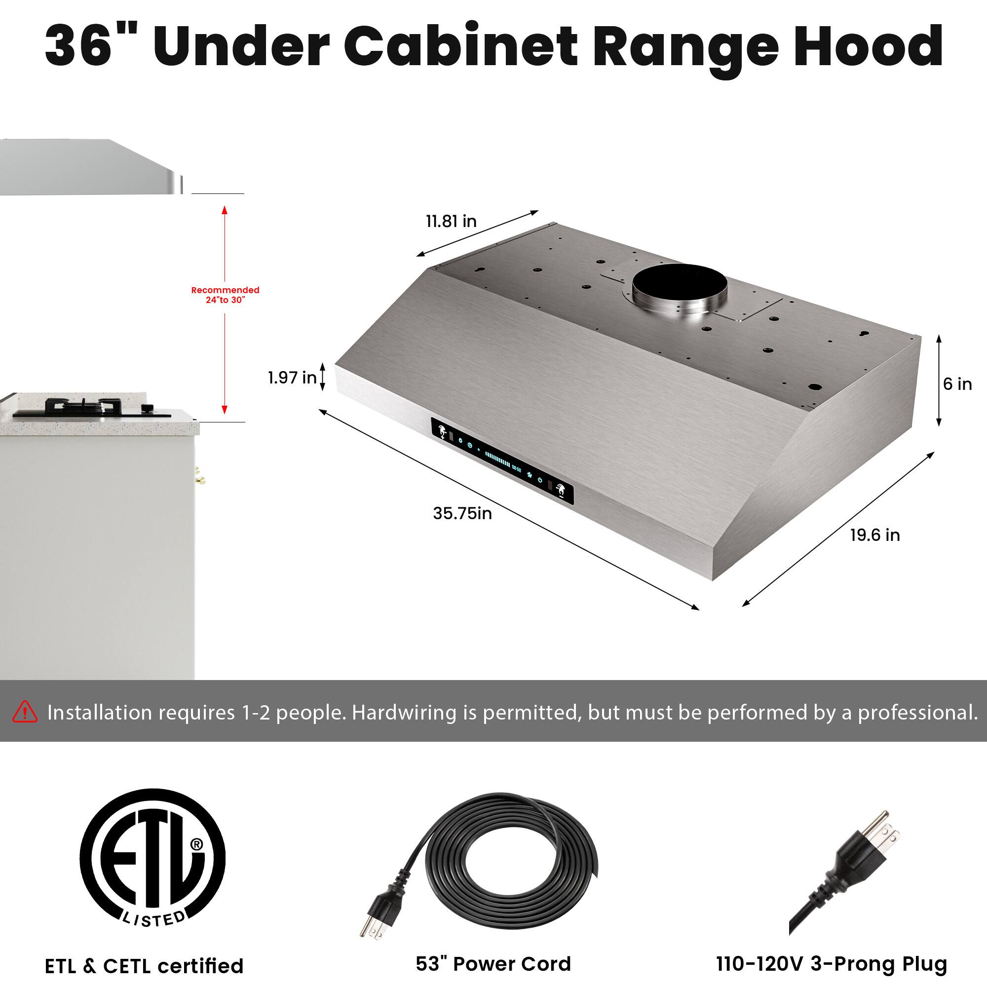 36" Under Cabinet Range Hood

- Recommended 24 to 30"
- 11.81 in
- 1.97 in
- 6 in
- 35.75 in
- 19.6 in

Installation requires 1-2 people. Hardwiring is permitted, but must be performed by a professional.

ETL LISTED
ETL & CETL certified
53" Power Cord
110-120V 3-Prong Plug