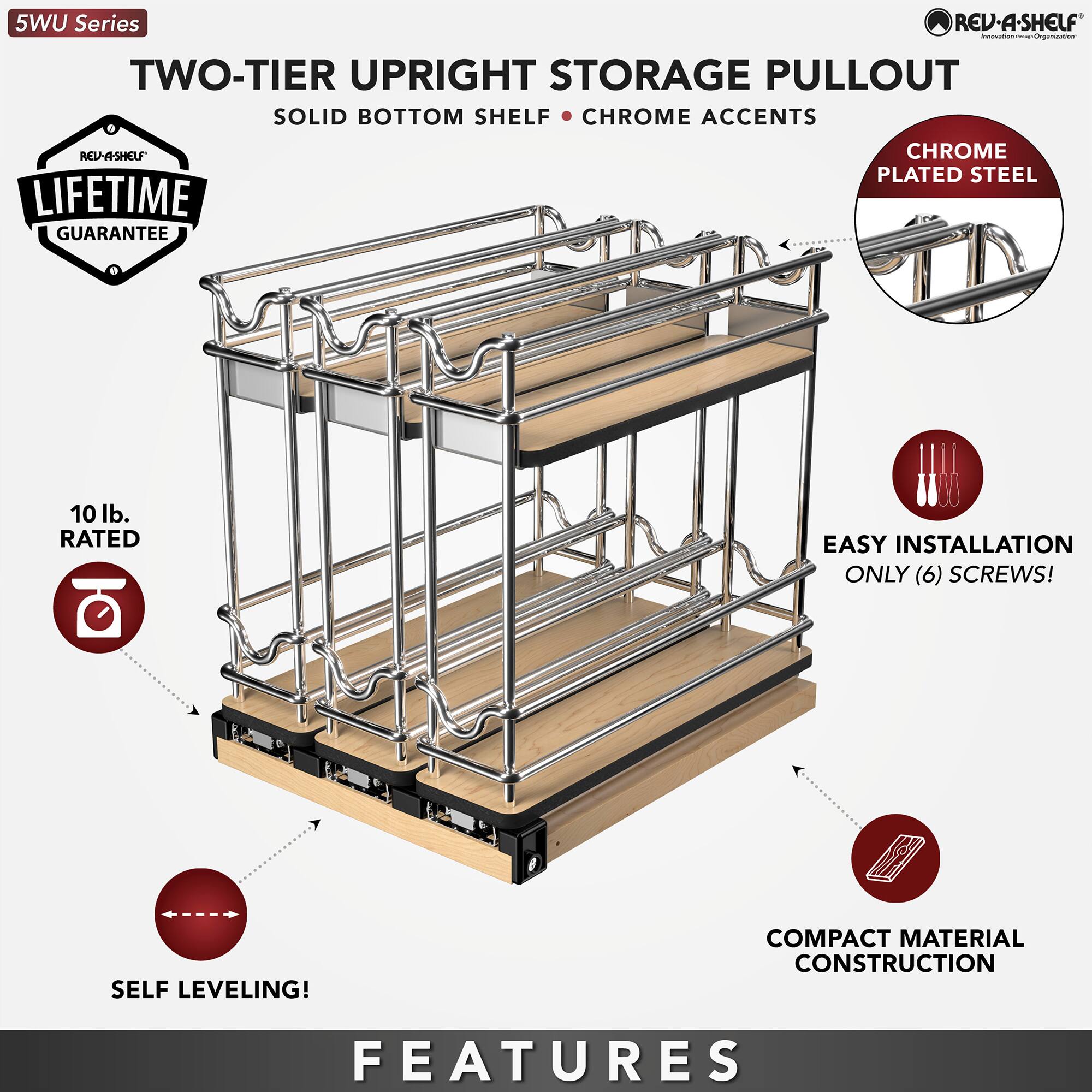 5WU Series REV-A-SHELF - TWO-TIER UPRIGHT STORAGE PULLOUT  
SOLID BOTTOM SHELF - CHROME ACCENTS  
REV-A-SHELF CHROME PLATED STEEL  
LIFETIME GUARANTEE  
10 lb. RATED  
EASY INSTALLATION - ONLY (6) SCREWS!  
SELF LEVELING!  
COMPACT MATERIAL CONSTRUCTION  
FEATURES