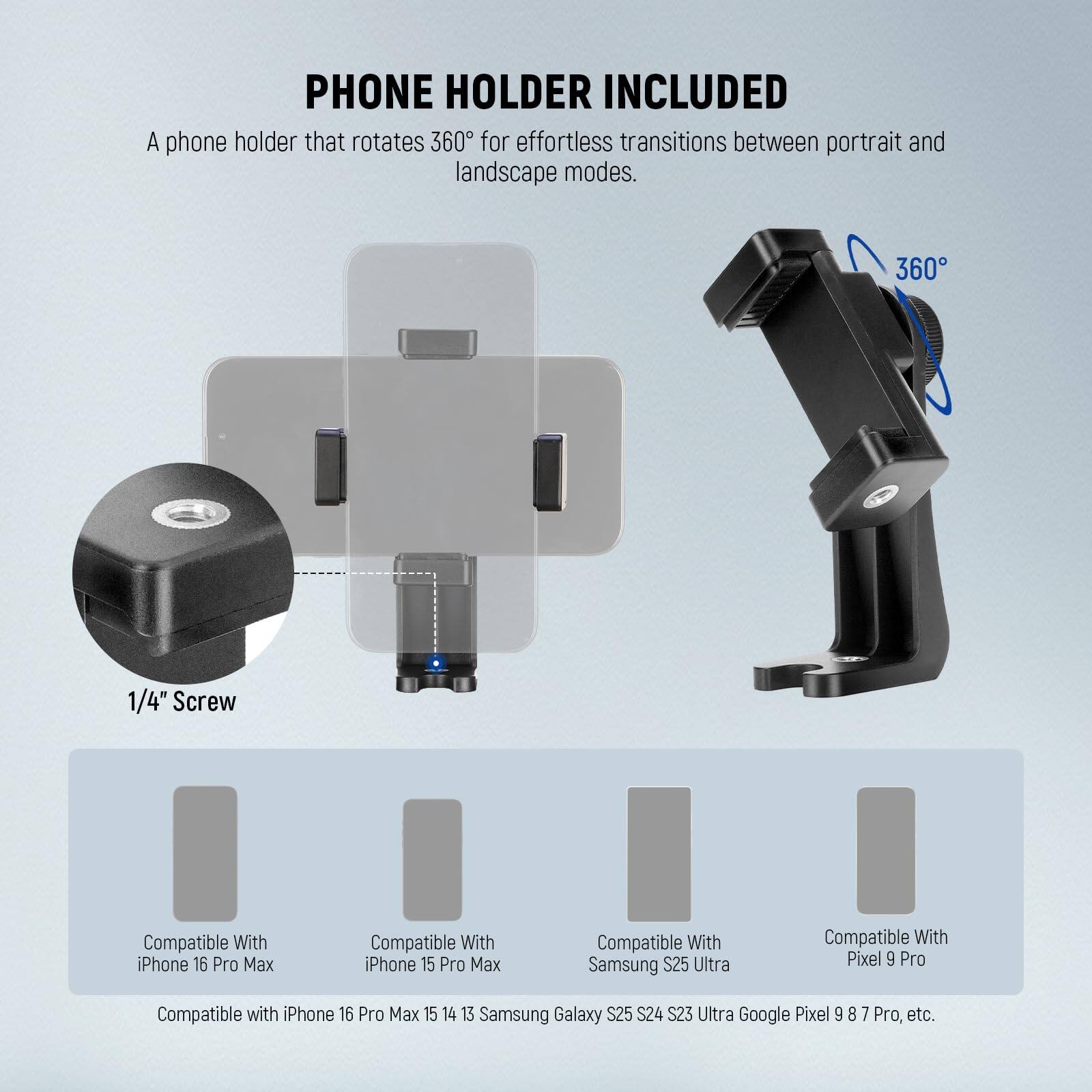 **PHONE HOLDER INCLUDED**

A phone holder that rotates 360° for effortless transitions between portrait and landscape modes.

- 1/4" Screw

**Compatible With:**
- iPhone 16 Pro Max
- iPhone 15 Pro Max
- Samsung S25 Ultra
- Pixel 9 Pro
- Compatible with iPhone 16 Pro Max, 15, 14, 13
- Samsung Galaxy S24, S23 Ultra
- Google Pixel 8, 7 Pro, etc.