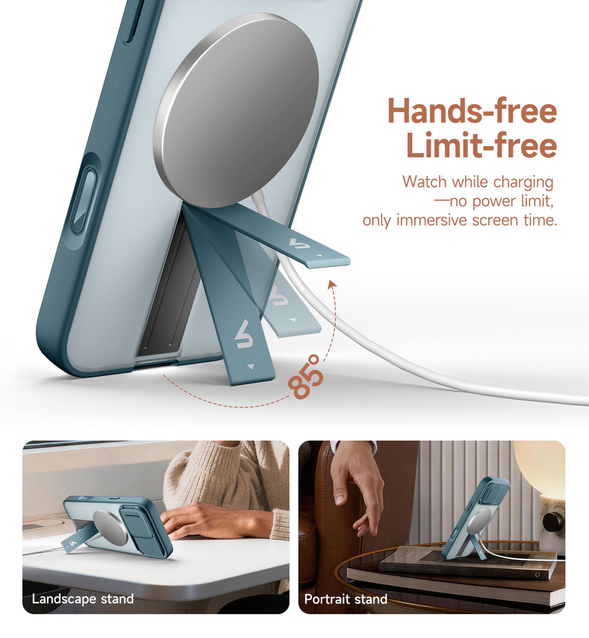 Hands-free Limit-free  
Watch while charging - no power limit, only immersive screen time.  
85°  
Landscape stand  
Portrait stand