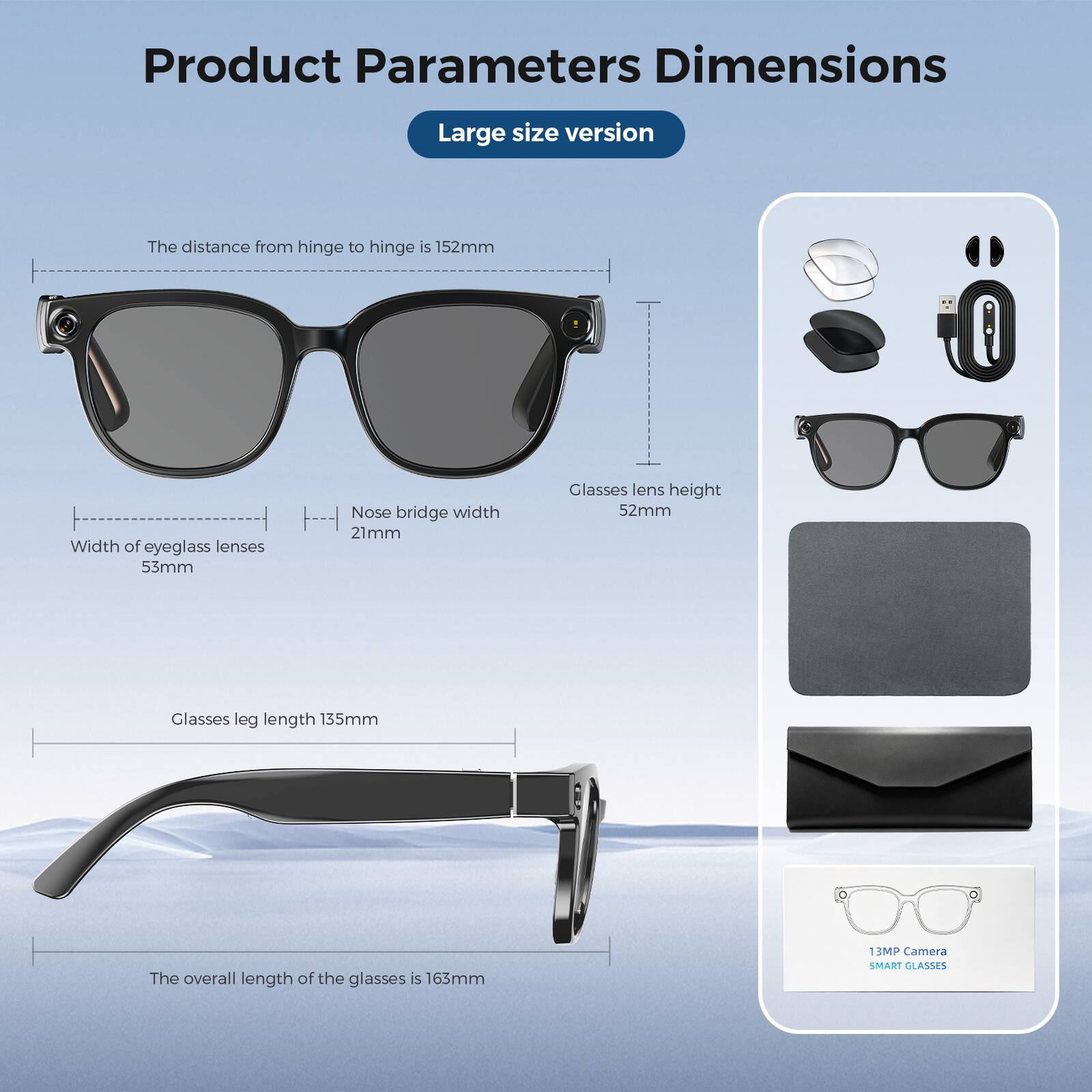 Product Parameters Dimensions  
Large size version  

- The distance from hinge to hinge is 152mm  
- Width of eyeglass lenses: 53mm  
- Nose bridge width: 21mm  
- Glasses lens height: 52mm  
- Glasses leg length: 135mm  
- The overall length of the glasses is 163mm  

13MP Camera  
SMART GLASSES