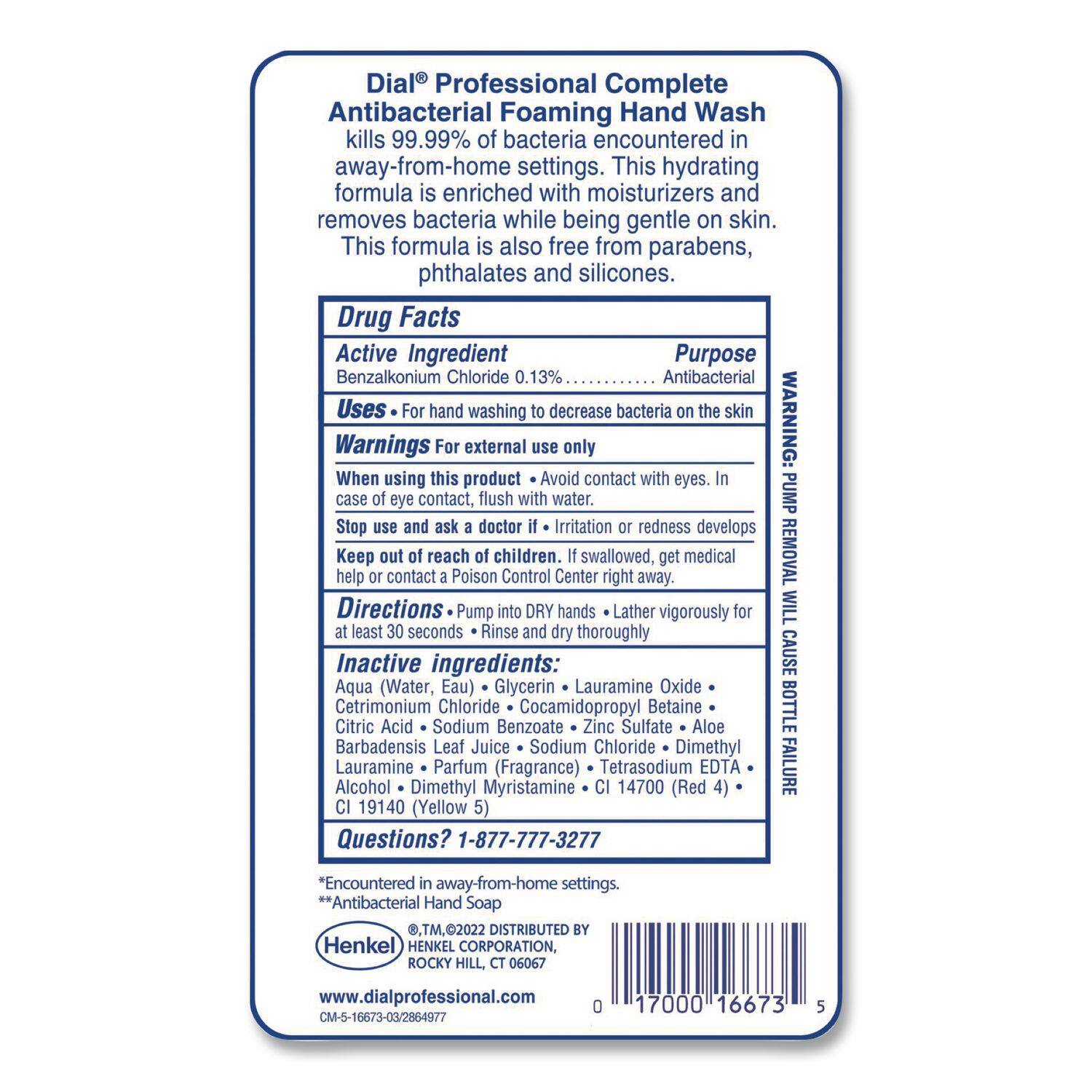Dial® Professional Complete Antibacterial Foaming Hand Wash kills 99.99% of bacteria encountered in away-from-home settings. This hydrating formula is enriched with moisturizers and removes bacteria while being gentle on skin. This formula is also free from parabens, phthalates, and silicones.

**Drug Facts**

**Active Ingredient**  
Benzalkonium Chloride 0.13%  
**Purpose**  
Antibacterial  
**Uses**  
For hand washing to decrease bacteria on the skin  
**Warnings**  
For external use only  
When using this product:  
- Avoid contact with eyes. In case of eye contact, flush with water.  
- Stop use and ask a doctor if irritation or redness develops  
**Keep out of reach of children.** If swallowed, get medical help or contact a Poison Control Center right away.  
**Directions**  
Pump into DRY hands. Lather vigorously for at least 30 seconds. Rinse and dry thoroughly.  
**Inactive ingredients**  
Aqua (Water, Eau), Glycerin, Lauramine Oxide, Cetrimonium Chloride, Cocamidopropyl Betaine, Citric Acid, Sodium Benzoate, Zinc