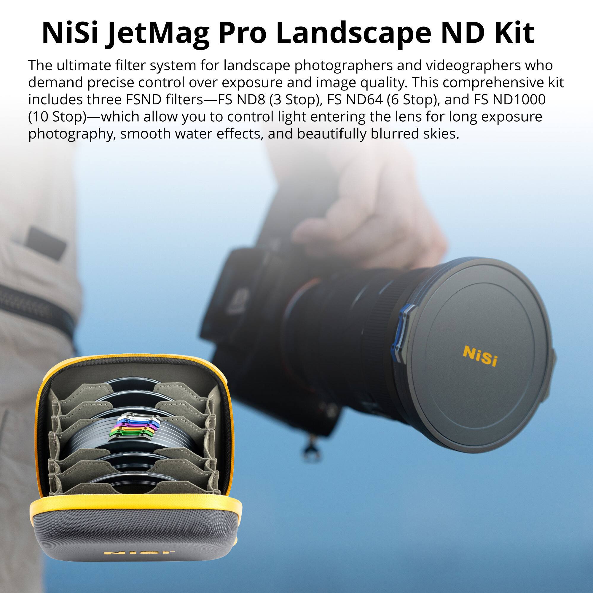 NiSi JetMag Pro Landscape ND Kit

The ultimate filter system for landscape photographers and videographers who demand precise control over exposure and image quality. This comprehensive kit includes three FSND filters—FS ND8 (3 Stop), FS ND64 (6 Stop), and FS ND1000 (10 Stop)—which allow you to control light entering the lens for long exposure photography, smooth water effects, and beautifully blurred skies.