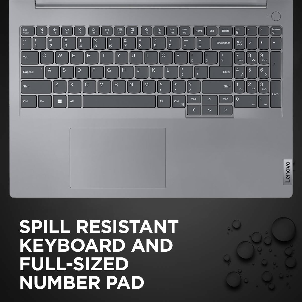 Esc F1 F2 F3 F4 F5 F6 F7 F8 F9 F10 F11 F12  
` 1 2 3 4 5 6 7 8 9 0 - = Backspace  
Tab Q W E R T Y U I O P [ ] \  
CapsLk A S D F G H J K L ; ' Enter  
Shift Z X C V B N M , . / Shift  
Ctrl Fn Windows Alt Spacebar Alt  
Num Lock / * - + Backspace 7 8 9  
Home 4 5 6 Enter 1 2 3 0 . Enter  
Insert Delete End Page Up Page Down  
Lenovo SPILL RESISTANT KEYBOARD AND FULL-SIZED NUMBER PAD