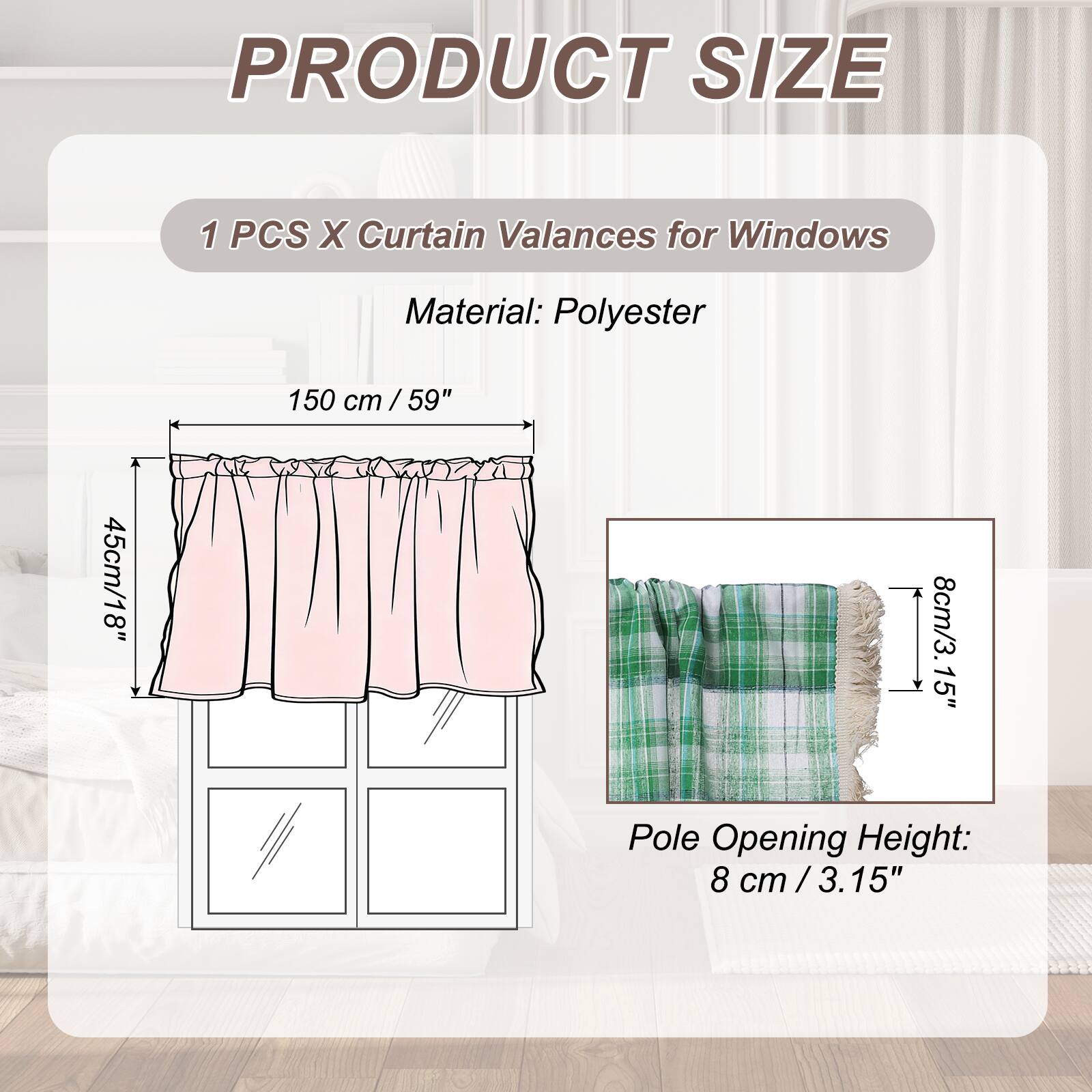PRODUCT SIZE

1 PCS X Curtain Valances for Windows

Material: Polyester

150 cm / 59" cm / 45cm/18" 8cm/3.15" Pole Opening Height: 8 cm / 3.15"