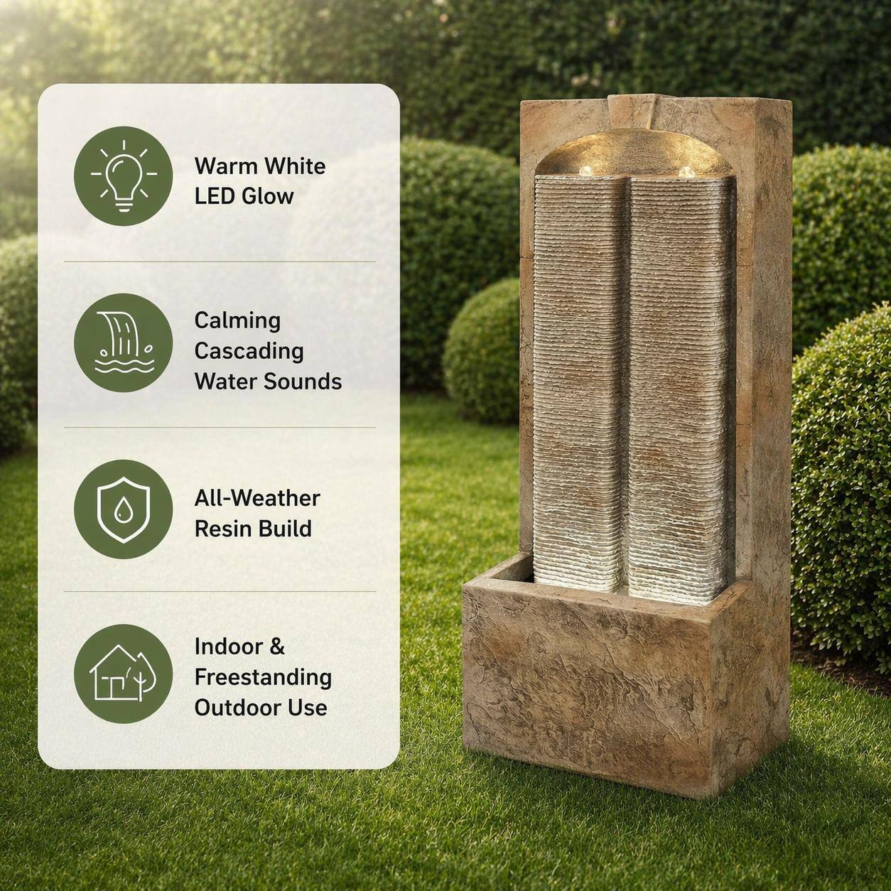 Warm White LED Glow  
Calming Cascading Water Sounds  
All-Weather Resin Build  
Indoor & Freestanding Outdoor Use