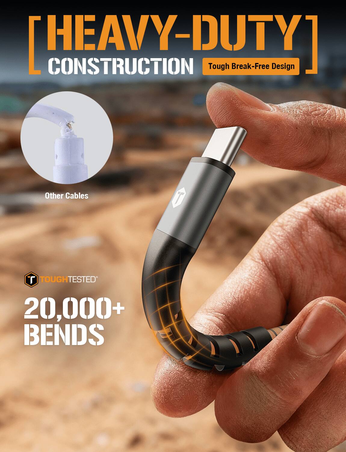 [HEAVY-DUTY] CONSTRUCTION  
Tough Break-Free Design  
Other Cables  
TOUGH TESTED  
20,000+ BENDS
