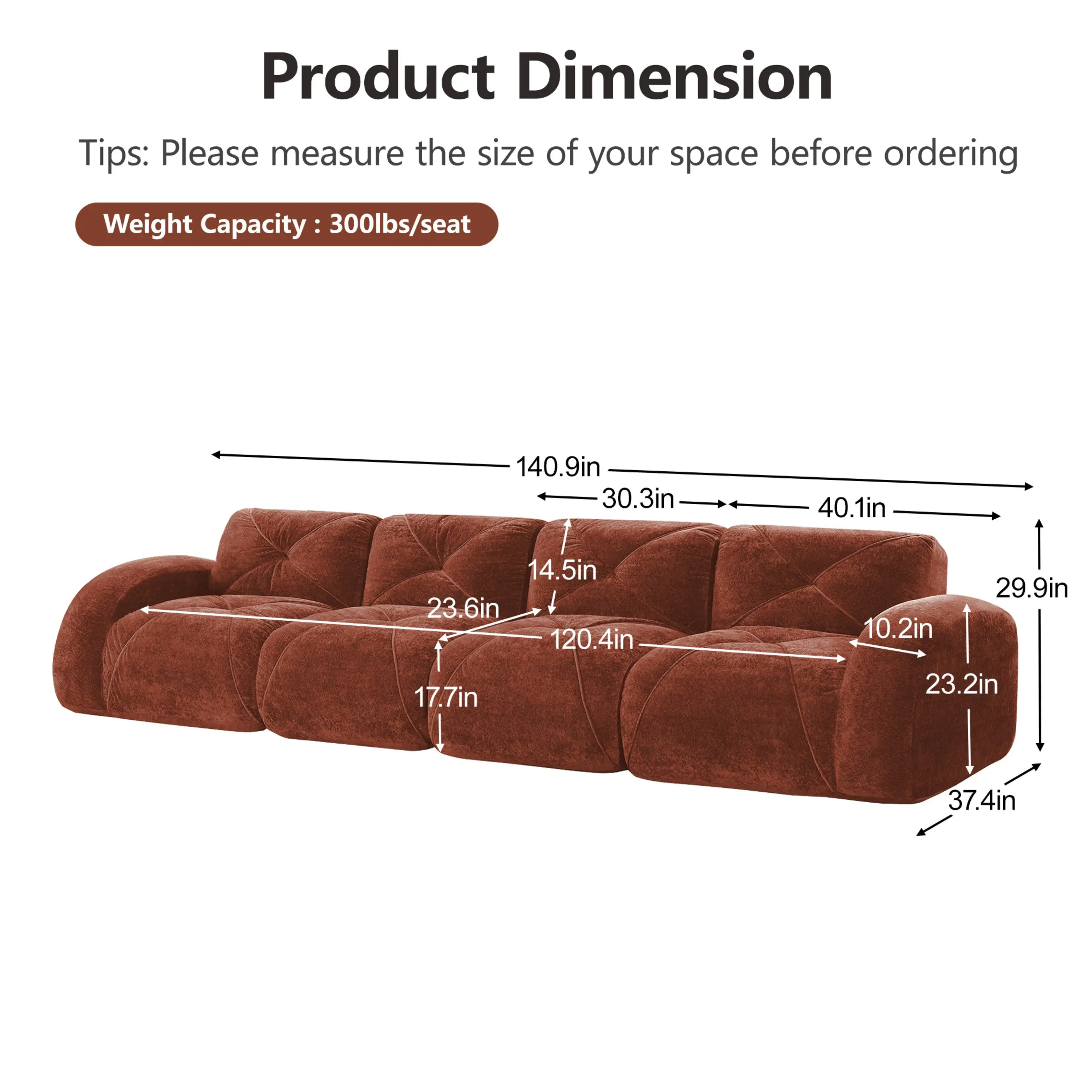 Product Dimension  
Tips: Please measure the size of your space before ordering  
Weight Capacity: 300lbs/seat  

140.9in  
30.3in  
40.1in  
14.5in  
23.6in  
120.4in  
17.7in  
29.9in  
10.2in  
23.2in  
37.4in