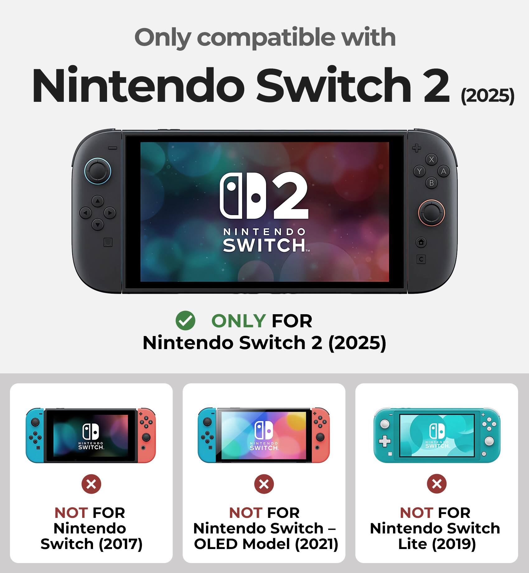Only compatible with Nintendo Switch 2 (2025)

ONLY FOR Nintendo Switch 2 (2025)

NOT FOR Nintendo Switch (2017)

NOT FOR Nintendo Switch - OLED Model (2021)

NOT FOR Nintendo Switch Lite (2019)