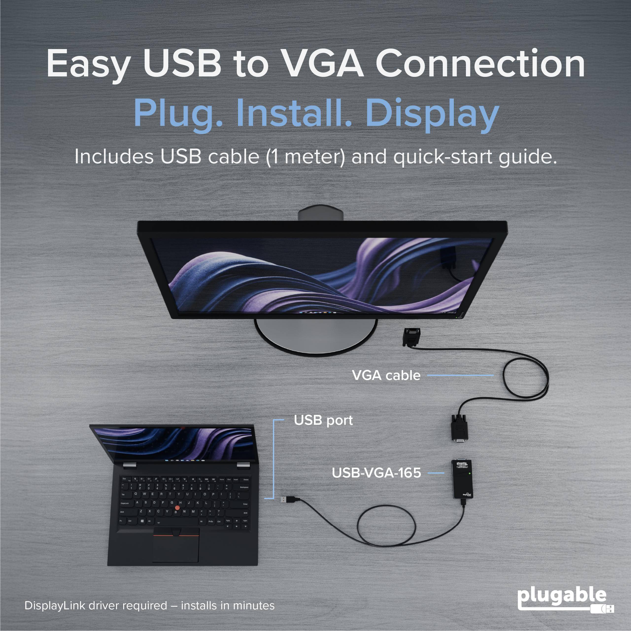 Easy USB to VGA Connection  
Plug. Install. Display  
Includes USB cable (1 meter) and quick-start guide.  
VGA cable  
USB port  
USB-VGA-165  
DisplayLink driver required – installs in minutes  
plugable