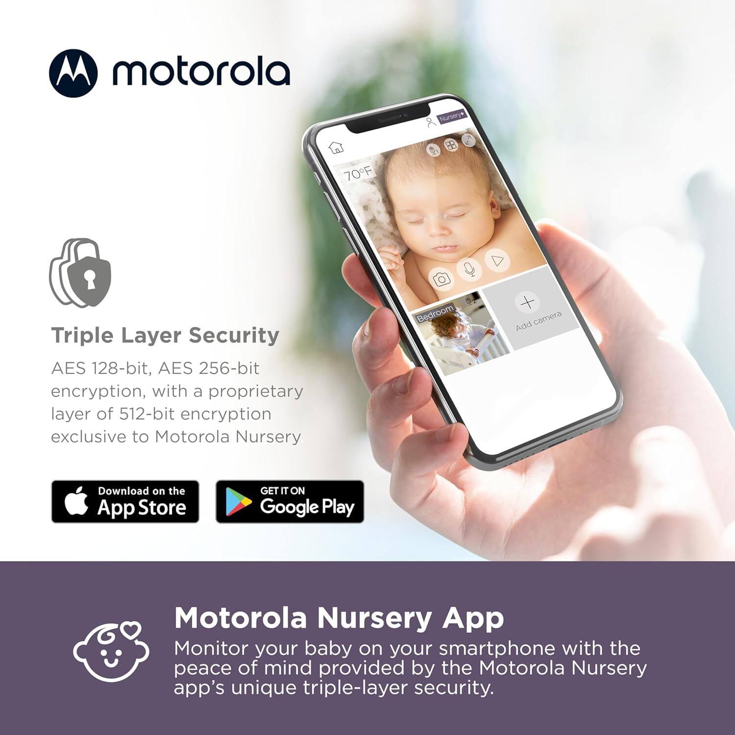 **motorola**

**Triple Layer Security**  
AES 128-bit, AES 256-bit encryption, with a proprietary layer of 512-bit encryption exclusive to Motorola Nursery

Download on the App Store  
GET IT ON Google Play

**Motorola Nursery App**  
Monitor your baby on your smartphone with the peace of mind provided by the Motorola Nursery app's unique triple-layer security.