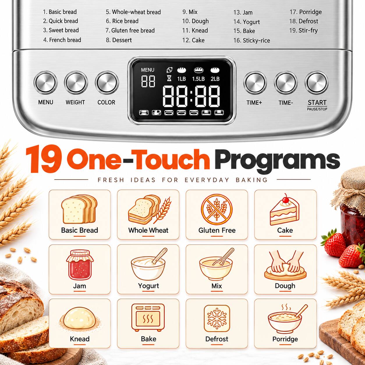 1. Basic bread
2. Quick bread
3. Sweet bread
4. French bread
5. Whole-wheat bread
6. Rice bread
7. Gluten free bread
8. Dessert
9. Mix
10. Dough
11. Knead
12. Cake
13. Jam
14. Yogurt
15. Bake
16. Sticky-rice
17. Porridge
18. Defrost
19. Stir-fry