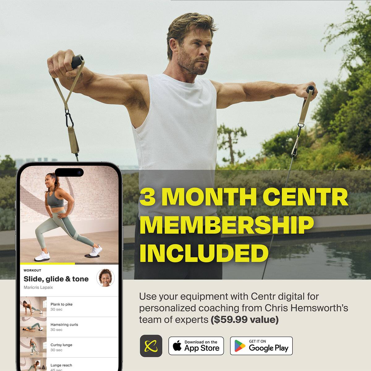 3 MONTH CENTR MEMBERSHIP INCLUDED WORKOUT Slide, glide & tone Maricris Lapaix Use your equipment with Centr digital for Plank, pike, and hamstring curls 30 see personalized coaching from Chris Hemsworth's team of experts ($59.99 value) Lunge reach d - 80 sec Curtsy unge 30 sec Download on the App Store GET IT ON Google Play
