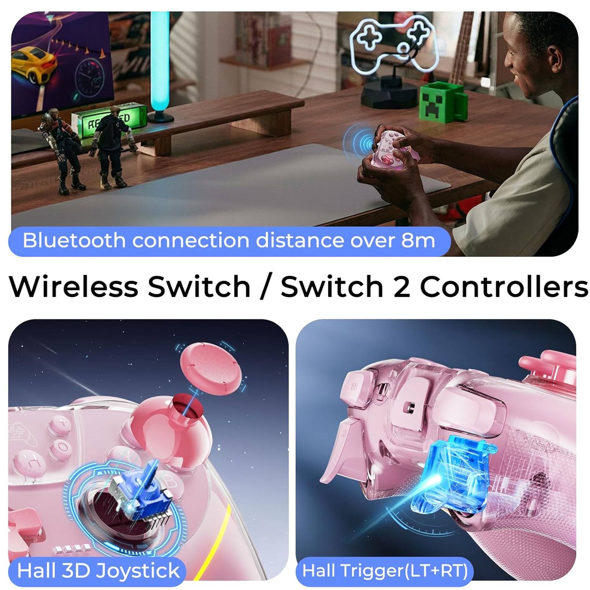 Bluetooth connection distance over 8m  
Wireless Switch / Switch 2 Controllers  
Hall 3D Joystick  
Hall Trigger (LT+RT)