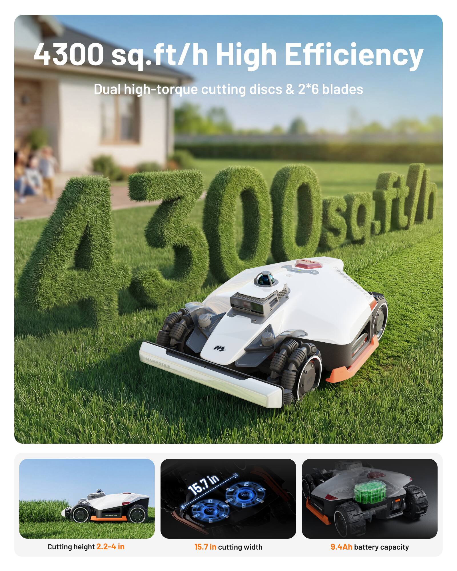 4300 sq.ft/h High Efficiency  
Dual high-torque cutting discs & 2*6 blades  

Cutting height: 2.2-4 in  
Cutting width: 15.7 in  
Battery capacity: 9.4Ah