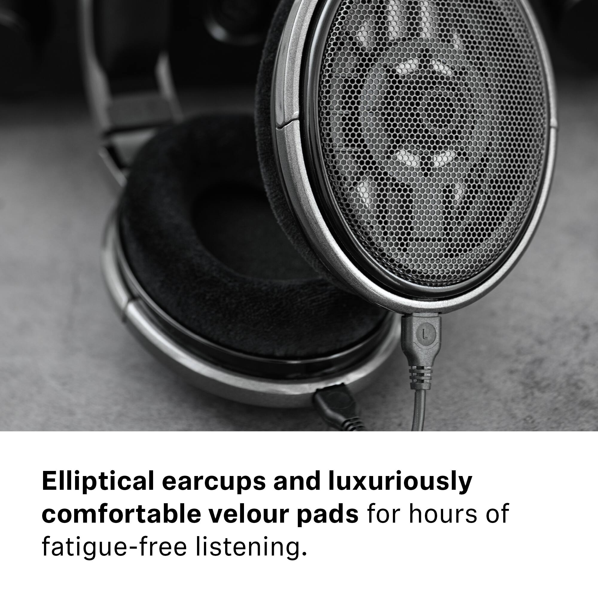 Elliptical earcups and luxuriously comfortable velour pads for hours of fatigue-free listening.