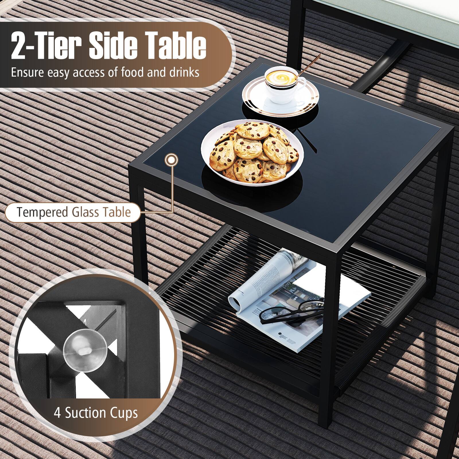 2-Tier Side Table  
Ensure easy access of food and drinks  

Tempered Glass Table  

4 Suction Cups