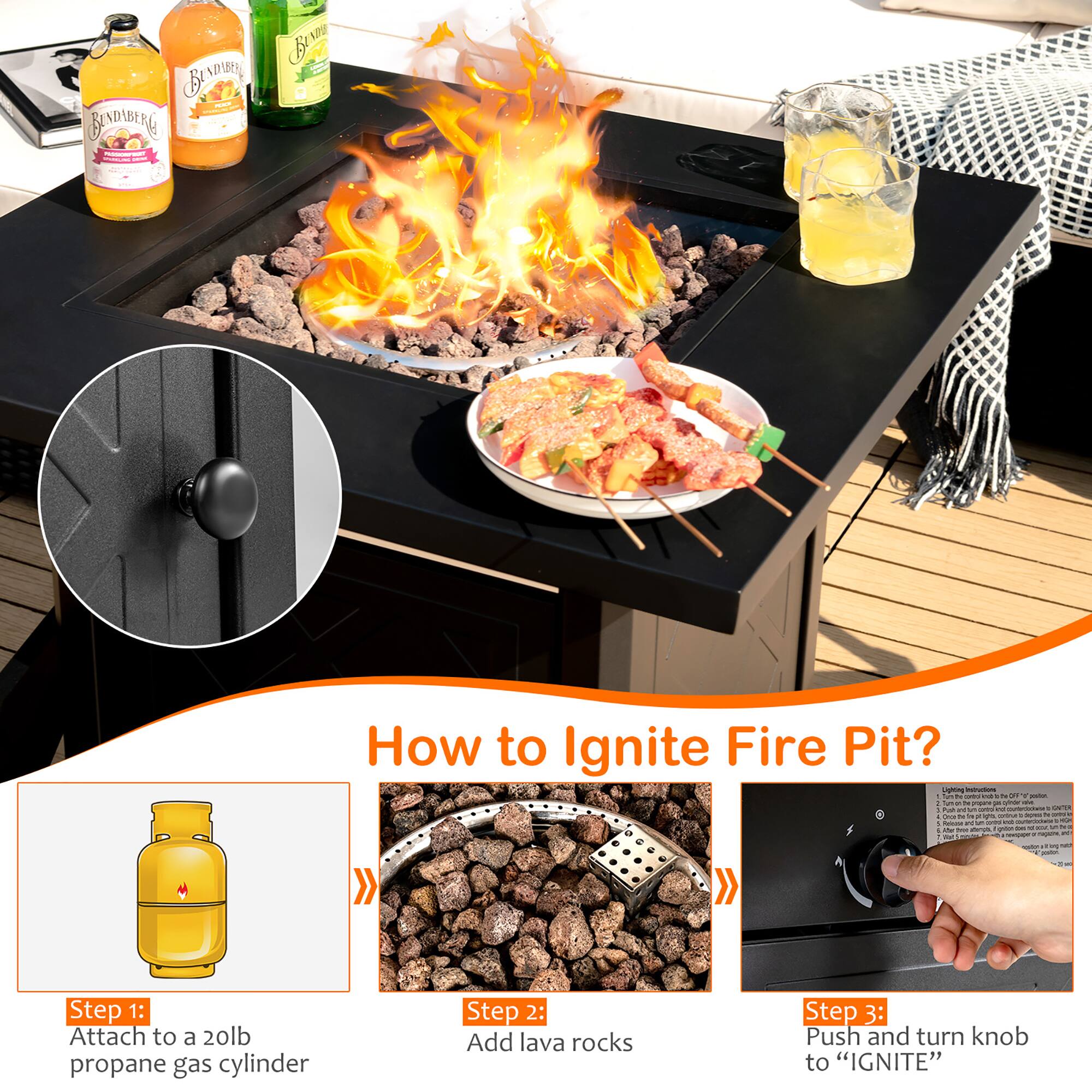 How to Ignite Fire Pit?

Step 1: Attach to a 20lb propane gas cylinder

Step 2: Add lava rocks

Step 3: Push and turn knob to "IGNITE"