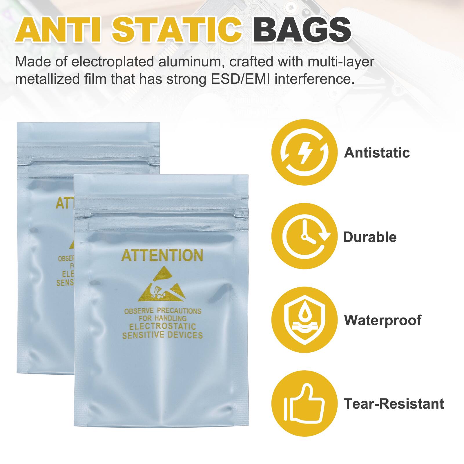ANTI STATIC BAGS

Made of electroplated aluminum, crafted with multi-layer metallized film that has strong ESD/EMI interference.

Antistatic
Durable
Waterproof
Tear-Resistant

ATTENTION
OBSERVE PRECAUTIONS FOR HANDLING ELECTROSTATIC SENSITIVE DEVICES