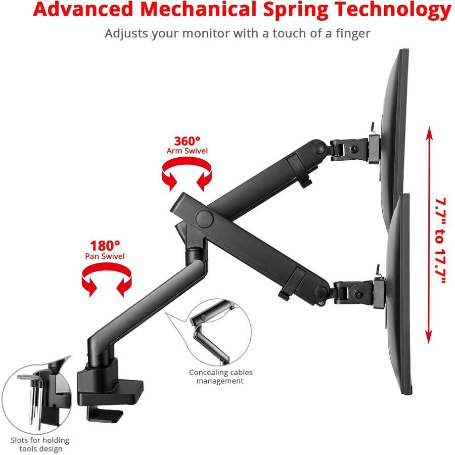 Advanced Mechanical Spring Technology  
Adjusts your monitor with a touch of a finger  

360° Arm Swivel  
180° Pan Swivel  

7.7" to 17.7"  

Concealing cables management  
Slots for holding tools design